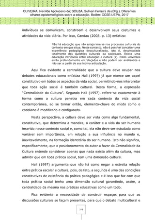 OLIVEIRA, Ivanilde Apoluceno de; SOUZA, Sulivan Ferreira de (Org.). Diferentes
olhares epistemológicos sobre a educação. Belém: CCSE-UEPA, 2017
319
indivíduos se comunicam, constroem e desenvolvem seus costumes e
atividades da vida diária. Por isso, Candau (2008, p. 13) enfatiza:
Não há educação que não esteja imersa nos processos culturais do
contexto em que situa. Neste contexto, não é possível conceber uma
experiência pedagógica desculturalizada, isto é, desvinculada
totalmente das questões culturais da sociedade. Existe uma
educação intrínseca entre educação e cultura (s). Estes universos
estão profundamente entrelaçados e não podem ser analisados e
não ser a partir de sua intima articulação.
Aqui fica evidente a centralidade que a cultura deve ocupar nos
debates educacionais como enfatiza Hall (1997) já que exerce um papel
constitutivo em todos os aspectos da vida social, permitindo-nos interpretar
que toda ação social é também cultural. Desta forma, a expressão
“Centralidade da Cultura”. Segundo Hall (1997), refere-se exatamente à
forma como a cultura penetra em cada contexto da vida social
contemporânea, ao se tornar então, elemento-chave do modo como o
cotidiano é modificado e configurado.
Nesta perspectiva, a cultura deve ser vista como algo fundamental,
constitutivo, que determina a maneira, o caráter e a vida do ser humano
inserido nesse contexto social e, como tal, ela não deve ser estudada como
variável sem importância, em relação a sua influência no mundo e,
inevitavelmente, na formação identitária do ser humano. Isto não significa,
especificamente, que o posicionamento do autor a favor da Centralidade da
Cultura entende considerar apenas que nada exista além da cultura, mas
admitir que em toda prática social, tem uma dimensão cultural.
Hall (1997) argumenta que não há como negar a estreita relação
entre prática escolar e cultura, pois, de fato, a segunda é uma das condições
constitutivas de existência da prática pedagógica e é isso que faz com que
toda prática social tenha uma dimensão cultural garantindo, assim, a
centralidade da mesma nas práticas educativas como um todo.
Fica evidente a necessidade de construir espaços para que as
discussões culturais se façam presentes, para que o debate multicultural e
 