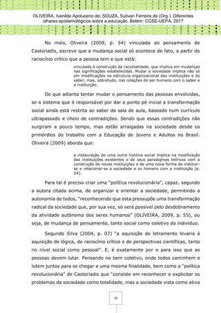 OLIVEIRA, Ivanilde Apoluceno de; SOUZA, Sulivan Ferreira de (Org.). Diferentes
olhares epistemológicos sobre a educação. Belém: CCSE-UEPA, 2017
32
No mais, Oliveira (2009, p. 54) vinculada ao pensamento de
Castoriadis, escreve que a mudança social só acontece de fato, a partir do
raciocínio crítico que a pessoa tem e que está:
vinculada à construção da racionalidade, que implica em mudanças
nas significações estabelecidas. Mudar a sociedade implica não só
em modificações na estrutura organizacional das instituições e do
saber, mas, sobretudo, nas relações do ser humano com o saber e
a instituição.
De que adianta tentar mudar o pensamento das pessoas envolvidas,
se o sistema que é responsável por dar o ponta pé inicial a transformação
social ainda está restrita ao saber da sala de aula, baseado num currículo
ultrapassado e cheio de contradições. Sendo que essas contradições não
surgiram a pouco tempo, mas estão arraigadas na sociedade desde os
primórdios do trabalho com a Educação de Jovens e Adultos no Brasil.
Oliveira (2009) aborda que:
a instauração de uma outra história social implica na modificação
das instituições existentes e de seus paradigmas teóricos com a
construção de novas instituições e de uma nova forma de instituir-
se e relacionar-se a sociedade e os homens com a instituição (p.
54).
Para tal é preciso criar uma “política revolucionária”, capaz, segundo
a autora citada acima, de organizar e orientar a sociedade, permitindo a
autonomia de todos, “reconhecendo que esta pressupõe uma transformação
radical da sociedade que, por sua vez, só será possível pelo desdobramento
da atividade autônoma dos seres humanos” (OLIVEIRA, 2009, p. 55), ou
seja, de mudança de pensamento, tanto social como coletivo do indivíduo.
Segundo Silva (2004, p. 07) “a aquisição do letramento levaria à
aquisição de lógica, de raciocínio crítico e de perspectivas científicas, tanto
no nível social como pessoal”. E, é exatamente por e para isso que as
pessoas devem lutar. Pensando no bem coletivo, onde todos caminhem e
lutem juntos para se chegar a uma mesma finalidade, bem como a “política
revolucionária” de Castoriadis que “consiste em reconhecer e explicitar os
problemas da sociedade como totalidade, mas a sociedade vista como ativa
 