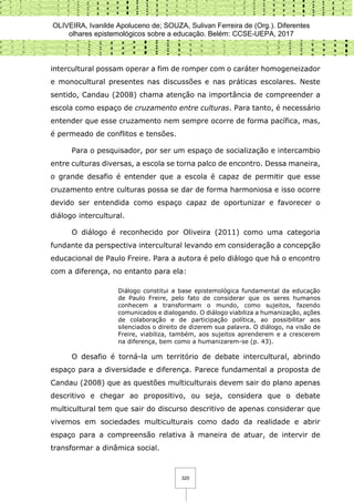OLIVEIRA, Ivanilde Apoluceno de; SOUZA, Sulivan Ferreira de (Org.). Diferentes
olhares epistemológicos sobre a educação. Belém: CCSE-UEPA, 2017
320
intercultural possam operar a fim de romper com o caráter homogeneizador
e monocultural presentes nas discussões e nas práticas escolares. Neste
sentido, Candau (2008) chama atenção na importância de compreender a
escola como espaço de cruzamento entre culturas. Para tanto, é necessário
entender que esse cruzamento nem sempre ocorre de forma pacífica, mas,
é permeado de conflitos e tensões.
Para o pesquisador, por ser um espaço de socialização e intercambio
entre culturas diversas, a escola se torna palco de encontro. Dessa maneira,
o grande desafio é entender que a escola é capaz de permitir que esse
cruzamento entre culturas possa se dar de forma harmoniosa e isso ocorre
devido ser entendida como espaço capaz de oportunizar e favorecer o
diálogo intercultural.
O diálogo é reconhecido por Oliveira (2011) como uma categoria
fundante da perspectiva intercultural levando em consideração a concepção
educacional de Paulo Freire. Para a autora é pelo diálogo que há o encontro
com a diferença, no entanto para ela:
Diálogo constitui a base epistemológica fundamental da educação
de Paulo Freire, pelo fato de considerar que os seres humanos
conhecem a transformam o mundo, como sujeitos, fazendo
comunicados e dialogando. O diálogo viabiliza a humanização, ações
de colaboração e de participação política, ao possibilitar aos
silenciados o direito de dizerem sua palavra. O diálogo, na visão de
Freire, viabiliza, também, aos sujeitos aprenderem e a crescerem
na diferença, bem como a humanizarem-se (p. 43).
O desafio é torná-la um território de debate intercultural, abrindo
espaço para a diversidade e diferença. Parece fundamental a proposta de
Candau (2008) que as questões multiculturais devem sair do plano apenas
descritivo e chegar ao propositivo, ou seja, considera que o debate
multicultural tem que sair do discurso descritivo de apenas considerar que
vivemos em sociedades multiculturais como dado da realidade e abrir
espaço para a compreensão relativa à maneira de atuar, de intervir de
transformar a dinâmica social.
 
