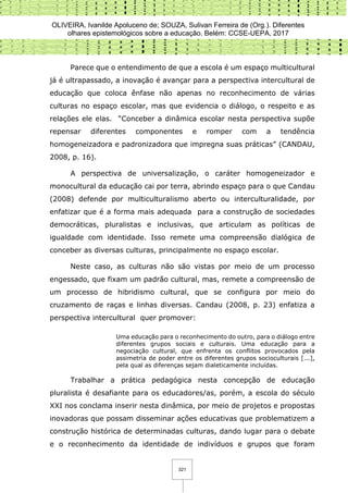 OLIVEIRA, Ivanilde Apoluceno de; SOUZA, Sulivan Ferreira de (Org.). Diferentes
olhares epistemológicos sobre a educação. Belém: CCSE-UEPA, 2017
321
Parece que o entendimento de que a escola é um espaço multicultural
já é ultrapassado, a inovação é avançar para a perspectiva intercultural de
educação que coloca ênfase não apenas no reconhecimento de várias
culturas no espaço escolar, mas que evidencia o diálogo, o respeito e as
relações ele elas. “Conceber a dinâmica escolar nesta perspectiva supõe
repensar diferentes componentes e romper com a tendência
homogeneizadora e padronizadora que impregna suas práticas” (CANDAU,
2008, p. 16).
A perspectiva de universalização, o caráter homogeneizador e
monocultural da educação cai por terra, abrindo espaço para o que Candau
(2008) defende por multiculturalismo aberto ou interculturalidade, por
enfatizar que é a forma mais adequada para a construção de sociedades
democráticas, pluralistas e inclusivas, que articulam as políticas de
igualdade com identidade. Isso remete uma compreensão dialógica de
conceber as diversas culturas, principalmente no espaço escolar.
Neste caso, as culturas não são vistas por meio de um processo
engessado, que fixam um padrão cultural, mas, remete a compreensão de
um processo de hibridismo cultural, que se configura por meio do
cruzamento de raças e linhas diversas. Candau (2008, p. 23) enfatiza a
perspectiva intercultural quer promover:
Uma educação para o reconhecimento do outro, para o diálogo entre
diferentes grupos sociais e culturais. Uma educação para a
negociação cultural, que enfrenta os conflitos provocados pela
assimetria de poder entre os diferentes grupos socioculturais [...],
pela qual as diferenças sejam dialeticamente incluídas.
Trabalhar a prática pedagógica nesta concepção de educação
pluralista é desafiante para os educadores/as, porém, a escola do século
XXI nos conclama inserir nesta dinâmica, por meio de projetos e propostas
inovadoras que possam disseminar ações educativas que problematizem a
construção histórica de determinadas culturas, dando lugar para o debate
e o reconhecimento da identidade de indivíduos e grupos que foram
 