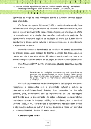OLIVEIRA, Ivanilde Apoluceno de; SOUZA, Sulivan Ferreira de (Org.). Diferentes
olhares epistemológicos sobre a educação. Belém: CCSE-UEPA, 2017
322
oprimidos ao longo de suas formações sociais e culturais, abrindo espaço
para alteridade.
Conforme nos aponta McLaren (1997), o multiculturalismo não é um
remédio ou uma solução para todos os problemas étnicos e culturais, mas
poderá intervir positivamente nas políticas educacionais futuras, pois a falta
de entendimento e aceitação das questões multiculturais poderão não
oportunizar o integrante objetivo da educação do futuro que é, sem dúvida,
oportunizar o diálogo entre culturas e, consequentemente, o entendimento
e a paz entre os povos.
Percebe-se então a necessidade de inserção, no campo educacional,
de práticas pedagógicas capazes de desafiar a gênese das desigualdades e
pensar em discursos alternativos, híbridos e transformadores, buscando
alternativas possíveis no âmbito da educação e da formação de professores.
Para McLaren (1997, p. 70), em relação à atuação docente, a questão
central seria:
Desenvolver um currículo e uma pedagogia multicultural que se
preocupe com a especificidade em termos de raça, classe, gênero
[...] e que remetam-se à comunidade dos outros diversos, sob uma
lei que diga respeito aos referentes que orientem para a liberdade
e libertação.
Para que os professores desenvolvam práticas pedagógicas inclusivas,
respeitosas e coadunadas com a pluralidade cultural o debate da
perspectiva multi/intercultural deve-se fazer presentes na formação
docente, pois, entendemos que as repercussões de tais abordagens
contribuirão para a disseminação de ações educativas comprometidas,
respeitosas capazes de favorecer o diálogo entre culturas, pois como afirma
Oliveira (2011, p. 44) “ser dialógico é transformar a realidade com o outro
e não invadir a cultura do outro”. O caráter dialógico, a nosso ver, permitirá
a comunicação entre culturas de forma plural.
Considerações finais
 