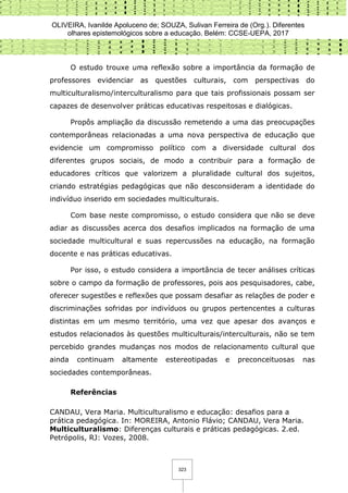 OLIVEIRA, Ivanilde Apoluceno de; SOUZA, Sulivan Ferreira de (Org.). Diferentes
olhares epistemológicos sobre a educação. Belém: CCSE-UEPA, 2017
323
O estudo trouxe uma reflexão sobre a importância da formação de
professores evidenciar as questões culturais, com perspectivas do
multiculturalismo/interculturalismo para que tais profissionais possam ser
capazes de desenvolver práticas educativas respeitosas e dialógicas.
Propôs ampliação da discussão remetendo a uma das preocupações
contemporâneas relacionadas a uma nova perspectiva de educação que
evidencie um compromisso político com a diversidade cultural dos
diferentes grupos sociais, de modo a contribuir para a formação de
educadores críticos que valorizem a pluralidade cultural dos sujeitos,
criando estratégias pedagógicas que não desconsideram a identidade do
indivíduo inserido em sociedades multiculturais.
Com base neste compromisso, o estudo considera que não se deve
adiar as discussões acerca dos desafios implicados na formação de uma
sociedade multicultural e suas repercussões na educação, na formação
docente e nas práticas educativas.
Por isso, o estudo considera a importância de tecer análises críticas
sobre o campo da formação de professores, pois aos pesquisadores, cabe,
oferecer sugestões e reflexões que possam desafiar as relações de poder e
discriminações sofridas por indivíduos ou grupos pertencentes a culturas
distintas em um mesmo território, uma vez que apesar dos avanços e
estudos relacionados às questões multiculturais/interculturais, não se tem
percebido grandes mudanças nos modos de relacionamento cultural que
ainda continuam altamente estereotipadas e preconceituosas nas
sociedades contemporâneas.
Referências
CANDAU, Vera Maria. Multiculturalismo e educação: desafios para a
prática pedagógica. In: MOREIRA, Antonio Flávio; CANDAU, Vera Maria.
Multiculturalismo: Diferenças culturais e práticas pedagógicas. 2.ed.
Petrópolis, RJ: Vozes, 2008.
 