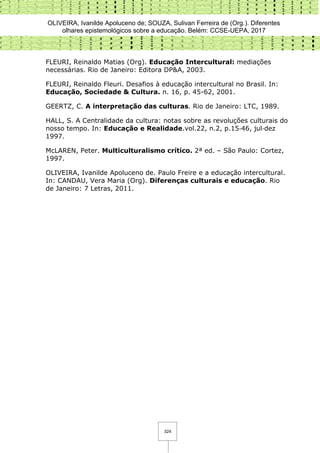 OLIVEIRA, Ivanilde Apoluceno de; SOUZA, Sulivan Ferreira de (Org.). Diferentes
olhares epistemológicos sobre a educação. Belém: CCSE-UEPA, 2017
324
FLEURI, Reinaldo Matias (Org). Educação Intercultural: mediações
necessárias. Rio de Janeiro: Editora DP&A, 2003.
FLEURI, Reinaldo Fleuri. Desafios à educação intercultural no Brasil. In:
Educação, Sociedade & Cultura. n. 16, p. 45-62, 2001.
GEERTZ, C. A interpretação das culturas. Rio de Janeiro: LTC, 1989.
HALL, S. A Centralidade da cultura: notas sobre as revoluções culturais do
nosso tempo. In: Educação e Realidade.vol.22, n.2, p.15‐46, jul‐dez
1997.
McLAREN, Peter. Multiculturalismo crítico. 2ª ed. – São Paulo: Cortez,
1997.
OLIVEIRA, Ivanilde Apoluceno de. Paulo Freire e a educação intercultural.
In: CANDAU, Vera Maria (Org). Diferenças culturais e educação. Rio
de Janeiro: 7 Letras, 2011.
 