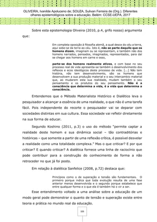 OLIVEIRA, Ivanilde Apoluceno de; SOUZA, Sulivan Ferreira de (Org.). Diferentes
olhares epistemológicos sobre a educação. Belém: CCSE-UEPA, 2017
326
Sobre esta epistemologia Oliveira (2010, p.4, grifo nosso) argumenta
que:
Em completa oposição à filosofia alemã, a qual desce do céu a terra,
aqui sobe-se da terra ao céu. Isto é, não se parte daquilo que os
homens dizem, imaginam ou se representam, e também não dos
homens narrados, pensados, imaginados, representados, para daí
se chegar aos homens em carne e osso,
parte-se dos homens realmente ativos, e com base no seu
processo real de vida apresenta-se também o desenvolvimento dos
reflexos e ecos ideológicos deste processo de vida. [...] Não tem
história, não tem desenvolvimento, são os homens que
desenvolvem a sua produção material e o seu intercambio material
que, ao mudarem esta sua realidade, mudam também o seu
pensamento e os produtos do seu pensamento. Não é a
consciência que determina a vida, é a vida que determina a
consciência.
Entendemos que o Método Materialista Histórico e Dialético leva o
pesquisador a alcançar a essência de uma realidade, o que não é uma tarefa
fácil. Pois independente do recorte o pesquisador vai se deparar com
sociedades distintas em sua cultura. Essa sociedade vai refletir diretamente
na sua forma de educar.
Segundo Koshino (2011, p.3) o uso do método “permite captar a
realidade deste homem e sua dinâmica social – tão contraditórias e
históricas – que somente a partir de uma reflexão crítica, é possível desvelar
a realidade como uma totalidade complexa.” Mas o que criticar? E por que
criticar? E quando criticar? A dialética fornece uma linha de raciocínio que
pode contribuir para a construção do conhecimento de forma a não
retroceder no que já foi posto.
Em relação à dialética Sanfelice (2008, p.72) destaca que:
Princípios como o de superação e tensão são fundamentais. O
primeiro porque indica que toda evolução resulta de uma fase
anterior menos desenvolvida e o segundo porque estabelece que
entre qualquer forma e o que ela é também há o vir a ser.
Esse entendimento voltado a uma análise sobre a educação de um
modo geral pode demonstrar o quanto de tensão e superação existe entre
teoria e prática no mundo real da educação.
 