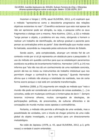 OLIVEIRA, Ivanilde Apoluceno de; SOUZA, Sulivan Ferreira de (Org.). Diferentes
olhares epistemológicos sobre a educação. Belém: CCSE-UEPA, 2017
327
Huisman e Vergez ( 1978, apud OLIVEIRA, 2012, p.4) explicam que
o método “apresenta-se como a descoberta progressiva das relações
objetivas existentes no real ”. É benéfico esclarecer que este real apesar de
não ser aprisionar pode ser atingido, ou seja, a pesquisa colhe os seus
fragmentos e dialoga com a mesma. Para Koshino. (2011, p.32) o método
“exige pensar o objeto, o problema em seu meio, obrigando o homem a
realizar um trabalho de identificação, de esforço gradual e paciente para
pensar as contradições entre as parte”. Esta identificação que muitas vezes
foi balizada, escondida ou maquiada pelas estruturas oficiais do Estado.
Sendo assim, pela complexidade, alcançar um retrato fiel de um
contexto vivido por si só já representa um obstáculo para o pesquisador. O
uso do método em questão contribui para que se estabeleçam paramentos
aceitáveis na prática do levantamento histórico. Harnecker (1973, p.14) nos
informa que “ela não nos dá um conhecimento de uma realidade concreta,
porem dá-nos os meios ou instrumentos de trabalho intelectual que nos
permitem chegar a conhecê-la de forma rigorosa.” Quando Harnecker
afirma que o método não alcança a totalidade da realidade, isso de certa
forma ocorre porque o real está em constante transformação.
Sanfelice (2008, p.75) argumenta em relação ao método que “nela o
mundo não pode ser considerado um complexo de coisas acabadas, [...] os
conceitos, estão em mudanças contínuas e ininterruptas de devir.”. Sempre
teremos inúmeros olhares, muitos carregados de ideologias, de
participações políticas, de preconceitos, de culturas diferentes e de
concepções de mundo muitas vezes opostas e contraditórias.
Portanto, o método não permite a afirmação de uma verdade, mas a
possibilidade de verdades, com o intuito de chegar próximo de uma visão
global do objeto investigado, o que contribui para um direcionamento
metodológico.
Na visão de Japiassu (1978, p. 43, apud OLIVEIRA, 2012, p.3, grifo
nosso) a verdade é assim entendida:
 