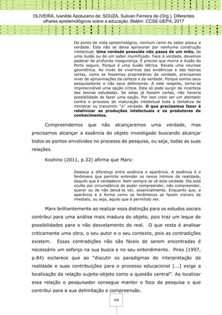 OLIVEIRA, Ivanilde Apoluceno de; SOUZA, Sulivan Ferreira de (Org.). Diferentes
olhares epistemológicos sobre a educação. Belém: CCSE-UEPA, 2017
328
Do ponto de vista epistemológico, nenhum ramo do saber possui a
verdade. Esta não se deixa aprisionar por nenhuma construção
intelectual. Uma verdade possuída não passa de um mito, de
uma ilusão ou de um saber mumificado. Face à verdade, devemos
padecer de profunda insegurança. É preciso que morra a ilusão do
Porto seguro. Porque é uma ilusão tétrica. Revela uma neurose
geométrica. Ao invés de vivermos das evidências e das teorias
certas, como se fossemos proprietários da verdade, precisamos
viver de aproximações da certeza e da verdade. Porque somos seus
pesquisadores e não seus defensores. A este respeito, torna-se
imprescindível uma opção critica. Esta só pode surgir da incerteza
das teorias estudadas. Se estas já fossem certas, não haveria
possibilidade de fazer uma opção. Por isso creio ser um atentado
contra o processo de maturação intelectual toda a tentativa de
ministrar ou transmitir “a” verdade. O que precisamos fazer é
relativizar as produções intelectuais e os produtores de
conhecimentos.
Compreendemos que não alcançaremos uma verdade, mas
precisamos alcançar a essência do objeto investigado buscando alcançar
todos os pontos envolvidos no processo de pesquisa, ou seja, todas as suas
relações.
Koshino (2011, p.32) afirma que Marx:
Destaca a diferença entre essência e aparência. A essência é o
fenômeno que permite entender os nexos íntimos da realidade,
daquilo que é verdadeiro. Nem sempre se vê esta verdade. Ela está
oculta por circunstância de poder compreender, não compreender,
querer ou de não deixá-la ver, essencialmente. Enquanto que, a
aparência é a forma como os fenômenos se fazem visíveis de
imediato, ou seja, aquilo que é permitido ver.
Marx brilhantemente ao realizar essa distinção para os estudos sociais
contribui para uma análise mais madura do objeto, pois traz um leque de
possibilidades para o não desvelamento do real. O que resta é analisar
criticamente uma obra, o seu autor e o seu contexto, pois as contradições
existem. Essas contradições não são fáceis de serem encontradas é
necessário um esforço na sua busca e no seu entendimento. Pires (1997,
p.84) esclarece que ao “discutir os paradigmas de interpretação da
realidade e suas contribuições para o processo educacional [...] exige a
localização da relação sujeito-objeto como a questão central”. Ao localizar
essa relação o pesquisador consegue manter o foco da pesquisa o que
contribui para a sua delimitação e compreensão.
 