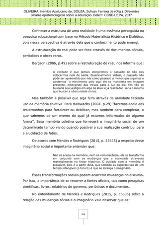 OLIVEIRA, Ivanilde Apoluceno de; SOUZA, Sulivan Ferreira de (Org.). Diferentes
olhares epistemológicos sobre a educação. Belém: CCSE-UEPA, 2017
329
Conhecer a estrutura de uma realidade é uma essência perseguida na
pesquisa educacional com base no Método Materialista Histórico e Dialético,
pois nessa perspectiva é através dela que o conhecimento pode emergi.
A estruturação do real pode ser feita através de documentos oficiais,
periódicos e obras raras.
Bergson (2006, p.49) sobre a restruturação do real, nos informa que:
A verdade é que jamais atingiremos o passado se não nos
colocarmos nele de saída. Essencialmente virtual, o passado não
pode ser apreendido por nós como passado a menos que sigamos e
adotemos o movimento pelo qual ele se manifesta em imagem
presente, emergindo das trevas para a luz do dia. Em vão se
buscaria seu vestígio em algo de atual e já realizado: seria o mesmo
que buscar a obscuridade na luz.
Mas também é possível que seja feita através da oralidade fazendo
uso da memória coletiva. Para Halbwachs (2004, p.29) “fazemos apelo aos
testemunhos para fortalecer ou debilitar, mas também para completar, o
que sabemos de um evento do qual já estamos informados de alguma
forma”. Essa memória coletiva que fornecerá o imaginário social de um
determinado tempo vivido quando possível a sua realização contribui para
a elucidação de fatos.
De acordo com Mendes e Rodrigues (2015, p. 35635) a respeito desse
imaginário social é importante entender que:
Não se acaba na memória, nem na reminiscência, ele se transforma
em conjunto com as mudanças que a sociedade atravessa
materialmente no linear histórico. O cuidado com a memória é
plausível, pois é a partir dela, que somado as expectativas de um
tempo intangível (o futuro) é que se alcança o imaginário.
Essas transformações sociais podem acarretar mudanças no discurso.
Por isso, a importância de se recorrer a fontes oficiais, tais como pesquisas
científicas, livros, relatórios de governo, periódicos e documentos.
No entendimento de Mendes e Rodrigues (2015, p. 35635) sobre a
relação das mudanças sócias e o imaginário vale observar que as:
 