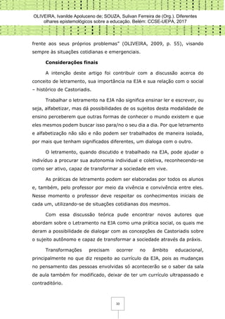 OLIVEIRA, Ivanilde Apoluceno de; SOUZA, Sulivan Ferreira de (Org.). Diferentes
olhares epistemológicos sobre a educação. Belém: CCSE-UEPA, 2017
33
frente aos seus próprios problemas” (OLIVEIRA, 2009, p. 55), visando
sempre às situações cotidianas e emergenciais.
Considerações finais
A intenção deste artigo foi contribuir com a discussão acerca do
conceito de letramento, sua importância na EJA e sua relação com o social
– histórico de Castoriadis.
Trabalhar o letramento na EJA não significa ensinar ler e escrever, ou
seja, alfabetizar, mas dá possibilidades de os sujeitos desta modalidade de
ensino perceberem que outras formas de conhecer o mundo existem e que
eles mesmos podem buscar isso para/no o seu dia a dia. Por que letramento
e alfabetização não são e não podem ser trabalhados de maneira isolada,
por mais que tenham significados diferentes, um dialoga com o outro.
O letramento, quando discutido e trabalhado na EJA, pode ajudar o
indivíduo a procurar sua autonomia individual e coletiva, reconhecendo-se
como ser ativo, capaz de transformar a sociedade em vive.
As práticas de letramento podem ser elaboradas por todos os alunos
e, também, pelo professor por meio da vivência e convivência entre eles.
Nesse momento o professor deve respeitar os conhecimentos iniciais de
cada um, utilizando-se de situações cotidianas dos mesmos.
Com essa discussão teórica pude encontrar novos autores que
abordam sobre o Letramento na EJA como uma prática social, os quais me
deram a possibilidade de dialogar com as concepções de Castoriadis sobre
o sujeito autônomo e capaz de transformar a sociedade através da práxis.
Transformações precisam ocorrer no âmbito educacional,
principalmente no que diz respeito ao currículo da EJA, pois as mudanças
no pensamento das pessoas envolvidas só acontecerão se o saber da sala
de aula também for modificado, deixar de ter um currículo ultrapassado e
contraditório.
 