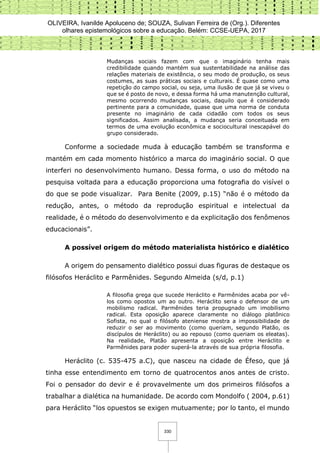 OLIVEIRA, Ivanilde Apoluceno de; SOUZA, Sulivan Ferreira de (Org.). Diferentes
olhares epistemológicos sobre a educação. Belém: CCSE-UEPA, 2017
330
Mudanças sociais fazem com que o imaginário tenha mais
credibilidade quando mantém sua sustentabilidade na análise das
relações materiais de existência, o seu modo de produção, os seus
costumes, as suas práticas sociais e culturais. É quase como uma
repetição do campo social, ou seja, uma ilusão de que já se viveu o
que se é posto de novo, e dessa forma há uma manutenção cultural,
mesmo ocorrendo mudanças sociais, daquilo que é considerado
pertinente para a comunidade, quase que uma norma de conduta
presente no imaginário de cada cidadão com todos os seus
significados. Assim analisada, a mudança seria conceituada em
termos de uma evolução econômica e sociocultural inescapável do
grupo considerado.
Conforme a sociedade muda à educação também se transforma e
mantém em cada momento histórico a marca do imaginário social. O que
interferi no desenvolvimento humano. Dessa forma, o uso do método na
pesquisa voltada para a educação proporciona uma fotografia do visível o
do que se pode visualizar. Para Benite (2009, p.15) “não é o método da
redução, antes, o método da reprodução espiritual e intelectual da
realidade, é o método do desenvolvimento e da explicitação dos fenômenos
educacionais”.
A possível origem do método materialista histórico e dialético
A origem do pensamento dialético possui duas figuras de destaque os
filósofos Heráclito e Parmênides. Segundo Almeida (s/d, p.1)
A filosofia grega que sucede Heráclito e Parmênides acaba por vê-
los como opostos um ao outro. Heráclito seria o defensor de um
mobilismo radical. Parmênides teria propugnado um imobilismo
radical. Esta oposição aparece claramente no diálogo platônico
Sofista, no qual o filósofo ateniense mostra a impossibilidade de
reduzir o ser ao movimento (como queriam, segundo Platão, os
discípulos de Heráclito) ou ao repouso (como queriam os eleatas).
Na realidade, Platão apresenta a oposição entre Heráclito e
Parmênides para poder superá-la através de sua própria filosofia.
Heráclito (c. 535-475 a.C), que nasceu na cidade de Éfeso, que já
tinha esse entendimento em torno de quatrocentos anos antes de cristo.
Foi o pensador do devir e é provavelmente um dos primeiros filósofos a
trabalhar a dialética na humanidade. De acordo com Mondolfo ( 2004, p.61)
para Heráclito “los opuestos se exigen mutuamente; por lo tanto, el mundo
 