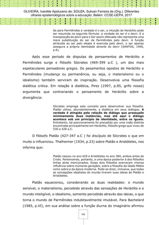 OLIVEIRA, Ivanilde Apoluceno de; SOUZA, Sulivan Ferreira de (Org.). Diferentes
olhares epistemológicos sobre a educação. Belém: CCSE-UEPA, 2017
332
Se para Parmênides a verdade é o ser, a intuição de Heráclito pode
ser resumida na seguinte fórmula: a verdade do ser é o devir. E a
transposição do devir para o Ser assim efetuada não representa uma
mera substituição do ser de Parmênides pelo devir. A função
atribuída ao ser pelo eleata é exercida pelo devir, o ser apenas
assegura a própria identidade através do devir (SANTOS, 1990,
p.6).
Após esse periodo de disputas de pensamentos de Heráclito e
Parmênides surge o filósofo Sócrates (469-399 a.C ), um dos mais
espetaculares pensadores gregos. Os pesamentos opostos de Heráclito e
Parmênides (mudança ou permanência, ou seja, o materialismo ou o
idealismo) também serviram de inspiração. Desenvolvia uma filosofia
dialética critica. Em relação à dialética, Pires (1997, p.85, grifo nosso)
argumenta que contrariando o pensamento de Heráclito sobre a
divergência:
Sócrates emprega este conceito para desenvolver sua filosofia.
Platão utiliza, abundantemente, a dialética em seus diálogos. A
verdade é atingida pela relação de diálogo que pressupõe
minimamente duas instâncias, mas até aqui o diálogo
acontece sob um princípio de identidade, entre os iguais.
Entretanto, tal posicionamento foi precedido por uma visão distinta
encontrada principalmente em Heráclito, filósofo grego que viveu de
530 a 428 a.C.
O filósofo Platão (427-347 a.C ) foi discípulo de Sócrates o que em
muito o influenciou. Thalheimer (1934, p.23) sobre Platão e Aristóteles, nos
informa que:
Platão nasceu no ano 429 e Aristóteles no ano 384, ambos antes de
Cristo. Pertencendo, portanto, a uma época posterior à dos filósofos
linhas atrás mencionados. Esses dois filósofos exerceram imensa
influência sobre inúmeras gerações, sobre a filosofia da Idade Média
como sobre a da época moderna. Pode-se dizer, inclusive, que todas
as concepções idealistas do mundo tiraram suas ideias de Platão e
Aristóteles.
Platão equacionou, considerando as duas realidades: o mundo
sensível, o materialismo, percebido através das sensações de Heráclito e o
mundo inteligível, o idealismo, somente percebido através das ideias, o que
torna o mundo de Parmênides indubitavelmente imutável. Para Bachelard
(1985, p.VI), em sua análise sobre a função diurna do imaginário afirmou
 