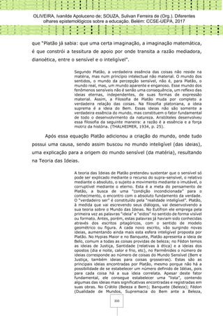 OLIVEIRA, Ivanilde Apoluceno de; SOUZA, Sulivan Ferreira de (Org.). Diferentes
olhares epistemológicos sobre a educação. Belém: CCSE-UEPA, 2017
333
que “Platão já sabia: que uma certa imaginação, a imaginação matemática,
é que constrói a tessitura de apoio por onde transita a razão mediadora,
dianoética, entre o sensível e o inteligível”.
Segundo Platão, a verdadeira essência das coisas não reside na
matéria, mas num princípio intelectual não material. O mundo dos
sentidos, o mundo da percepção sensível, não é, para Platão, o
mundo real, mas, um mundo aparente e enganoso. Esse mundo dos
fenômenos sensíveis não é senão uma consequência, um reflexo das
ideias eternas, independentes, de suas formas de expressão
material. Assim, a Filosofia de Platão muda por completo a
verdadeira relação das coisas. Na filosofia platoniana, a ideia
suprema é a ideia do Bem. Essas ideias não são somente a
verdadeira essência do mundo, mas constituem o fator fundamental
de todo o desenvolvimento da natureza. Aristóteles desenvolveu
essa filosofia da seguinte maneira: a razão é a essência e a força
motriz da história. (THALHEIMER, 1934, p. 25).
Após essa equação Platão adicionou a criação do mundo, onde tudo
possui uma causa, sendo assim buscou no mundo inteligível (das ideias),
uma explicação para a origem do mundo sensível (da matéria), resultando
na Teoria das Ideias.
A teoria das Ideias de Platão pretendeu sustentar que o sensível só
pode ser explicado mediante o recurso do supra-sensível, o relativo
mediante o absoluto, o sujeito a movimento mediante o imutável, o
corruptível mediante o eterno. Esta é a meta do pensamento de
Platão, a busca de uma “condição incondicionada” para o
conhecimento, o encontro com o absoluto fundamento da verdade.
O “verdadeiro ser” é constituído pela “realidade inteligível”. Platão,
à medida que vai escrevendo seus diálogos, vai desenvolvendo a
sua teoria sobre o Mundo das Ideias. No Eutífron ele emprega pela
primeira vez as palavras “ideia” e “eidos” no sentido de forma visível
ou formato. Antes, porém, estas palavras já haviam sido conhecidas
através dos escritos pitagóricos, com o sentido de modelo
geométrico ou figura. A cada novo escrito, vão surgindo novas
ideias, aumentando ainda mais esta esfera inteligível proposta por
Platão. No Hypias Maior e no Banquete, Platão apresenta a ideia de
Belo, comum a todas as coisas providas de beleza; no Fédon temos
as ideias de Justiça, Santidade (relativas à ética) e a ideias dos
opostos (dia e noite, calor e frio, etc), no Parmênides o número de
ideias corresponde ao número de coisas do Mundo Sensível (Bem e
Justiça, também ideias para coisas grosseiras). Estas são as
principais ideias encontradas por Platão, mesmo porque não há a
possibilidade de se estabelecer um número definido de Idéias, pois
para cada coisa há a sua ideia correlata. Apesar deste fator
fundamental, ele consegue estabelecer uma “lista”, contendo
algumas das ideias mais significativas encontradas e registradas em
suas obras. No Crátilo (Beleza e Bem); Banquete (Beleza); Fédon
(Dualidade de Mundos, Supremacia do Bem ante a Beleza,
 