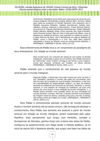 OLIVEIRA, Ivanilde Apoluceno de; SOUZA, Sulivan Ferreira de (Org.). Diferentes
olhares epistemológicos sobre a educação. Belém: CCSE-UEPA, 2017
334
Contrários); República (Uma Ideia para cada grupo de seres de uma
mesma espécie); Parmênides (Justiça, Beleza, Bem, Homem, Idéias
para cada ser existente no Mundo Sensível, Uno enquanto Uno e
Múltiplo enquanto Múltiplo); Teeteto (Contrários); Sofista (Ser,
Idêntico, Diverso, Repouso e Movimento); Timeo (Animal Eterno,
Vivente em Si, Figuras Geométricas Elementares); Filebo (Mônada,
Díada, Idêntico, Relação, Onde, Como, Quando, Ser, Ação e Paixão),
entre diversas outras. Mas em meio a esta gama de Idéias, uma se
destaca em relação às demais, pois submete a si todas as outras. É
a Ideia Máxima de Bem. Ela é identificada em alguns diálogos de
Platão, como o Parmênides e o Crá- tilo. Esta ideia superior
representa a busca do filósofo rumo ao conhecimento absoluto. (
MAIRINQUE ; ANDRADE E SILVA, 2003, p.9-10)
Esse entendimento de Platão leva a um rompimento do paradgima de
seus antecessores. Em relação ao mundo sensivel:
Este mundo seria um conjunto de cópias do que existe no Mundo
Inteligível, construídas a partir de um artífice, que Platão denomina
de “Demiurgo”. Este “criador” conseguiu dar forma a uma matéria-
prima que possuía, tomando por modelo, as ideias eternas
(MAIRINQUE ; ANDRADE E SILVA, 2003, p.11)
Platão entendia que o conhecimento do real passava do mundo
sensivel para o mundo inteligivel.
Segundo Platão, o Demiurgo criou este mundo por amor ao bem e
por “bondade”, portanto o mundo não pode ser corrompido, pois
não há traço de corrupção em sua formação. Entretanto, o mal vem
da irredutibilidade da “espacialidade caótica”, ou seja, da matéria
sensível ao inteligível (do irracional ao racional). Portanto, o mundo
sensível, é uma espécie de imitação do inteligível, tal qual uma
pintura de uma árvore é uma imitação da árvore verdadeira. [...]
Platão coloca também uma questão dento de sua concepção de
mundo sensível, o tempo. Para ele, o tempo consiste numa espécie
de imagem móvel do eterno, nascida junto com o mundo. O tempo
não existia antes da criação do mundo. (MAIRINQUE ; ANDRADE E
SILVA, 2003 p.11)
Para Platão o conhecimento advindo somente do mundo sensivel
levava o homem somente até ao senso comum, não conseguiria alcançar o
conhecimento. Para Platão isso somente era possivel a partir do mundo
sensivel em direção ao mundo inteligivel, porém sustentado pelo saber
filosófico. Esse pensamento que surgiu com Heráclito, somado a
divergencias de Sócrates, ganhou força com a teoria das ideias de Platão,
configurou-se posteriormente com Hegel sendo o método dialético. Já no
inicio do século XIX o idealismo alemão, que surgiu com base nas idéias de
 