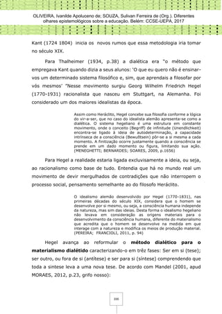 OLIVEIRA, Ivanilde Apoluceno de; SOUZA, Sulivan Ferreira de (Org.). Diferentes
olhares epistemológicos sobre a educação. Belém: CCSE-UEPA, 2017
335
Kant (1724 1804) inicia os novos rumos que essa metodologia iria tomar
no século XIX.
Para Thalheimer (1934, p.38) a dialética era “o método que
empregava Kant quando dizia a seus alunos: ‘O que eu quero não é ensinar-
vos um determinado sistema filosófico e, sim, que aprendais a filosofar por
vós mesmos’ ”Nesse movimento surgiu Georg Wilhelm Friedrich Hegel
(1770-1931) racionalista que nasceu em Stuttgart, na Alemanha. Foi
considerado um dos maiores idealistas da época.
Assim como Heráclito, Hegel concebe sua filosofia conforme a lógica
do vir-a-ser, que no caso do idealista alemão apresenta-se como a
dialética. O sistema hegeliano é uma estrutura em constante
movimento, onde o conceito (Begriff) de infinitude (Unendlichkeit)
encontra-se ligado à ideia de autodeterminação, a capacidade
intrínseca de a consciência (Bewußtsein) pôr-se a si mesma a cada
momento. A finitização ocorre justamente quando a consciência se
prende em um dado momento ou figura, limitando sua ação.
(MENEGHETTI; BERNARDES; SOARES, 2009, p.1656)
Para Hegel a realidade estaria ligada excluvisamente a ideia, ou seja,
ao racionalismo como base de tudo. Entendia que há no mundo real um
movimento de devir mergulhados de contradições que não interropem o
processo social, pensamento semelhante ao do filosofo Heráclito.
O idealismo alemão desenvolvido por Hegel (1770-1831), nas
primeiras décadas do século XIX, considera que o homem se
desenvolve por si mesmo, ou seja, a consciência humana independe
da natureza, mas sim das ideias. Desta forma o idealismo hegeliano
não levava em consideração as origens materiais para o
desenvolvimento da consciência humana, diferente do materialismo
que acredita que o homem se desenvolve na medida em que
interage com a natureza e modifica os meios de produção material.
(PEREIRA; FRANCIOLI, 2011, p. 94)
Hegel avança ao reformular o método dialético para o
materialismo dialétido caracterizando-o em trêz fases: Ser em si (tese);
ser outro, ou fora de si (antítese) e ser para si (síntese) comprendendo que
toda a sintese leva a uma nova tese. De acordo com Mandel (2001, apud
MORAES, 2012, p.23, grifo nosso):
 