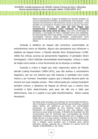 OLIVEIRA, Ivanilde Apoluceno de; SOUZA, Sulivan Ferreira de (Org.). Diferentes
olhares epistemológicos sobre a educação. Belém: CCSE-UEPA, 2017
336
Mesmo encontrando a origem da dialética em tempos remotos, no
início do pensamento filosófico, principalmente com Heráclito - “nos
mesmos rios entramos e não entramos, somos e não somos”, como
também em pensadores chineses como Kung-sunLung e Taï-chen,
passando por Spinoza, seu auge foi com Hegel, que
caracterizava a dialética como realidade em constante
mudança, não como soma de fatos, mas como combinação de
processos; a concepção de toda a realidade como uma totalidade,
de interconexões entre suas partes; movimento como resultado de
contradições internas dessa totalidade; conhecimento como
apreensão do real pelo pensamento, como interação entre sujeito e
objeto.
Contudo a dialética de Heguel não encontrou unanimidade de
entendimento entre os filósofos. Alguns dos pensadores que refutaram a
dialética de Heguel foram: o filosofo alemão Artur Schopenhauer (1788-
1860) fez críticas severas ao pensamento hegeliano; O pendador Sören
Kierkegaard (1813-1855)de nacionalidade dinarmaquêsa críticou a razão
de Hegel como sendo a unica ferramenta de se alcançar a verdade.
Contudo a critica a Hegel que mais repercurtiu partiu do filósofo
alemão Ludwig Feuerbach (1804-1872), que não aceitou o racionalismo
hegeliano, por ser um sistema que não traduzia a realidade nem muito
menos o ser humano. Feuerbach sugeriu que a filosofia deveria partir do
homem em suas relações sociais. Marx influenciado por Ludwig Feuerbach
também criticou o idealismo de Heguel ao afirmar que o mesmo teria
invertido o fator determinante, pois para ele não era a idéia que
determinava, mas si o sujeito e sua ação transformadora. Sobre Ludwig
Feuerbach:
Se Hegel ainda conseguiu ser professor da Universidade de Berlim,
não o conseguiu o seu discípulo Feuerbach, que se esforçou, durante
algum tempo, por dedicar-se ao ensino nas universidades
prussianas, na qualidade de livre docente; tendo, porém,
fracassado, foi obrigado a retirar-se para uma aldeiola, onde
escreveu as suas obras principais. A filosofia de Feuerbach era tão
revolucionária que foi eliminada das universidades da Prússia
absolutista. Feuerbach rompeu abertamente com a religião, o que
Hegel não fez, e é esse mesmo o caráter do seu livro “Essência do
cristianismo”, aparecido em 1841. Feuerbach não somente rompeu
com a religião, como também com a filosofia como ciência
particular, porque, segundo ele, a filosofia é a última forma de
religião (THALHEIMER, p. 38, 1934)
 