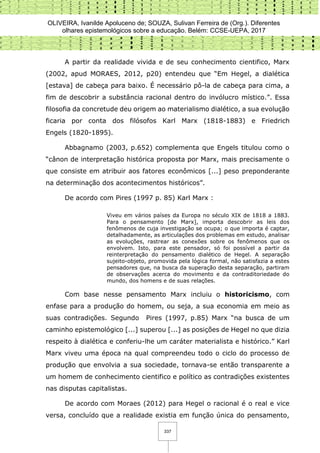 OLIVEIRA, Ivanilde Apoluceno de; SOUZA, Sulivan Ferreira de (Org.). Diferentes
olhares epistemológicos sobre a educação. Belém: CCSE-UEPA, 2017
337
A partir da realidade vivida e de seu conhecimento cientifico, Marx
(2002, apud MORAES, 2012, p20) entendeu que “Em Hegel, a dialética
[estava] de cabeça para baixo. É necessário pô-la de cabeça para cima, a
fim de descobrir a substância racional dentro do invólucro místico.”. Essa
filosofia da concretude deu origem ao materialismo dialético, a sua evolução
ficaria por conta dos filósofos Karl Marx (1818-1883) e Friedrich
Engels (1820-1895).
Abbagnamo (2003, p.652) complementa que Engels titulou como o
“cânon de interpretação histórica proposta por Marx, mais precisamente o
que consiste em atribuir aos fatores econômicos [...] peso preponderante
na determinação dos acontecimentos históricos”.
De acordo com Pires (1997 p. 85) Karl Marx :
Viveu em vários países da Europa no século XIX de 1818 a 1883.
Para o pensamento [de Marx], importa descobrir as leis dos
fenômenos de cuja investigação se ocupa; o que importa é captar,
detalhadamente, as articulações dos problemas em estudo, analisar
as evoluções, rastrear as conexões sobre os fenômenos que os
envolvem. Isto, para este pensador, só foi possível a partir da
reinterpretação do pensamento dialético de Hegel. A separação
sujeito-objeto, promovida pela lógica formal, não satisfazia a estes
pensadores que, na busca da superação desta separação, partiram
de observações acerca do movimento e da contraditoriedade do
mundo, dos homens e de suas relações.
Com base nesse pensamento Marx incluiu o historicismo, com
enfase para a produção do homem, ou seja, a sua economia em meio as
suas contradições. Segundo Pires (1997, p.85) Marx “na busca de um
caminho epistemológico [...] superou [...] as posições de Hegel no que dizia
respeito à dialética e conferiu-lhe um caráter materialista e histórico.” Karl
Marx viveu uma época na qual compreendeu todo o ciclo do processo de
produção que envolvia a sua sociedade, tornava-se então transparente a
um homem de conhecimento cientifico e político as contradições existentes
nas disputas capitalistas.
De acordo com Moraes (2012) para Hegel o racional é o real e vice
versa, concluído que a realidade existia em função única do pensamento,
 