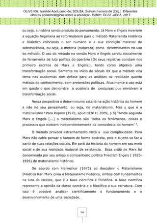 OLIVEIRA, Ivanilde Apoluceno de; SOUZA, Sulivan Ferreira de (Org.). Diferentes
olhares epistemológicos sobre a educação. Belém: CCSE-UEPA, 2017
338
ou seja, a história sendo produto do pensamento. Já Marx e Engels invertem
a equação hegeliana ao reformularem para o método Materialista Histórico
e Dialético colocando o ser humano e a sua condição material de
sobrevivência, ou seja, a meteria (natureza) como determinantes no uso
do método. O uso do método na versão Marx e Engels serviu inicialmente
de ferramenta de luta política do operário (Os seus registros constam nos
primeiro escritos de Marx e Engels.), tendo como objetivo uma
transformação social. Somente no início do século XX que o método vira
tema nas academias com ênfase para as análises da realidade quanto
método de conhecimento, sem pretensões políticas. Atualmente o uso está
em queda o que demonstra a ausência de pesquisas que envolvam a
transformação social.
Nessa pespectiva o determinismo estaria na ação histórica do homem
e não no seu pensamento, ou seja, no materialismo. Mas o que é o
materialismo? Para Kopnin (1978, apud BENITE 2009, p.6) “Ainda segundo
Marx e Engels [...] o materialismo são ‘todos os fenômenos, coisas e
processos que existem independentemente da consciência do homem’ ”.
O método provoca estranhamento visto a sua complexidade. Para
Marx não cabia pensar o homem de forma abstrata, pois o sujeito se faz a
partir de suas relações sociais. Ele parti da história do homem em seu meio
social e de sua realidade material de existencia. Essa visão de Marx foi
denominada por seu amigo e companheiro político Friedrich Engels ( 1820-
1895) de materialismo histórico.
De acordo com Harnecker (1973) ao descobrir o Materialismo
Dialético Karl Marx criou o Materialismo histórico, ambos com fundamentos
na luta de classes, que é a base científica e filosófica. A base cientifica
representa a opinião da classe operária e a filosófica a sua estrutura. Com
isso é possível analisar cientificamente o funcionamento e o
desenvolvimento de uma sociedade.
 