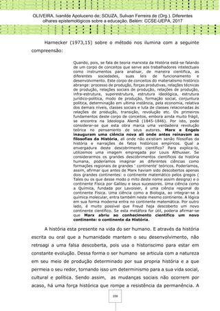 OLIVEIRA, Ivanilde Apoluceno de; SOUZA, Sulivan Ferreira de (Org.). Diferentes
olhares epistemológicos sobre a educação. Belém: CCSE-UEPA, 2017
339
Harnecker (1973,15) sobre o método nos ilumina com a seguinte
compreensão:
Quando, pois, se fala de teoria marxista da História está-se falando
de um corpo de conceitos que serve aos trabalhadores intelectuais
como instrumentos para analisar, de maneira cientifica, as
diferentes sociedades, suas leis de funcionamento e
desenvolvimento. Este corpo de conceitos do materialismo histórico
abrange: processo de produção, forças produtivas, relações técnicas
de produção, relações sociais de produção, relações de produção,
infra-estrutura, superestrutura, estrutura ideológica, estrutura
jurídico-política, modo de produção, formação social, conjuntura
política, determinação em ultima instância, pela economia, relativa
dos demais níveis, classes sociais e luta de classes relacionadas às
relações de produção, transição, revolução etc. Os primeiros
fundamentos deste corpo de conceitos, embora ainda muito frágil,
se encontra na Ideologia Alemã (1845-1846). Por isto, pode
considerar-se que esta obra marca uma verdadeira revolução
teórica no pensamento de seus autores. Marx e Engels
inauguram uma ciência nova ali onde antes reinavam as
filosofias da História, ali onde não existiam senão filosofias da
história e narrações de fatos históricos empíricos. Qual a
envergadura deste descobrimento científico? Para explica-lo,
utilizemos uma imagem empregada por Louis Althusser. Se
considerarmos os grandes descobrimentos científicos da história
humana, poderíamos imaginar as diferentes ciências como
formações regionais de grandes ‘ continente’ teóricos. Poderíamos,
assim, afirmar que antes de Marx haviam sido descobertos apenas
dois grandes continentes: o continente matemático pelos gregos (
Tales ou os que desse modo o mito deste nome assim designa) e o
continente Física por Galileu e seus sucessores. Uma ciência como
a Química, fundada por Lavoisier, é uma ciência regional do
continente Física. Uma ciência como a Biologia, ao integrar-se à
química molecular, entra também neste mesmo continente. A lógica
em sua forma moderna entra no continente matemática. Por outro
lado, é muito possível que Freud haja descoberto um novo
continente científico. Se esta metáfora for útil, poderia afirmar-se
que Marx abriu ao conhecimento cientifico um novo
continente: o continente da História.
A história esta presente na vida do ser humano. E através da história
escrita ou oral que a humanidade mantem o seu desenvolvimento, não
retroagi a uma falsa descoberta, pois usa o historiscimo para estar em
constante evolução. Dessa forma o ser humano se articula com a natureza
em seu meio de produção determinado por sua propria história e a que
permeia o seu redor, tornando isso um determinismo para a sua vida social,
cultural e política. Sendo assim, as mudanças sociais não ocorrem por
acaso, há uma força histórica que rompe a resistência da permanência. A
 