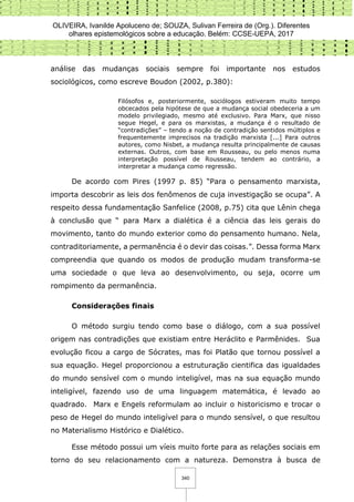 OLIVEIRA, Ivanilde Apoluceno de; SOUZA, Sulivan Ferreira de (Org.). Diferentes
olhares epistemológicos sobre a educação. Belém: CCSE-UEPA, 2017
340
análise das mudanças sociais sempre foi importante nos estudos
sociológicos, como escreve Boudon (2002, p.380):
Filósofos e, posteriormente, sociólogos estiveram muito tempo
obcecados pela hipótese de que a mudança social obedeceria a um
modelo privilegiado, mesmo até exclusivo. Para Marx, que nisso
segue Hegel, e para os marxistas, a mudança é o resultado de
“contradições” – tendo a noção de contradição sentidos múltiplos e
frequentemente imprecisos na tradição marxista [...] Para outros
autores, como Nisbet, a mudança resulta principalmente de causas
externas. Outros, com base em Rousseau, ou pelo menos numa
interpretação possível de Rousseau, tendem ao contrário, a
interpretar a mudança como regressão.
De acordo com Pires (1997 p. 85) “Para o pensamento marxista,
importa descobrir as leis dos fenômenos de cuja investigação se ocupa”. A
respeito dessa fundamentação Sanfelice (2008, p.75) cita que Lênin chega
à conclusão que “ para Marx a dialética é a ciência das leis gerais do
movimento, tanto do mundo exterior como do pensamento humano. Nela,
contraditoriamente, a permanência é o devir das coisas.”. Dessa forma Marx
compreendia que quando os modos de produção mudam transforma-se
uma sociedade o que leva ao desenvolvimento, ou seja, ocorre um
rompimento da permanência.
Considerações finais
O método surgiu tendo como base o diálogo, com a sua possível
origem nas contradições que existiam entre Heráclito e Parmênides. Sua
evolução ficou a cargo de Sócrates, mas foi Platão que tornou possível a
sua equação. Hegel proporcionou a estruturação cientifica das igualdades
do mundo sensível com o mundo inteligível, mas na sua equação mundo
inteligível, fazendo uso de uma linguagem matemática, é levado ao
quadrado. Marx e Engels reformulam ao incluir o historicismo e trocar o
peso de Hegel do mundo inteligível para o mundo sensível, o que resultou
no Materialismo Histórico e Dialético.
Esse método possui um víeis muito forte para as relações sociais em
torno do seu relacionamento com a natureza. Demonstra à busca de
 