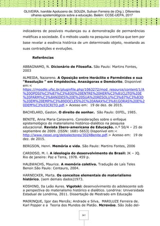 OLIVEIRA, Ivanilde Apoluceno de; SOUZA, Sulivan Ferreira de (Org.). Diferentes
olhares epistemológicos sobre a educação. Belém: CCSE-UEPA, 2017
341
indicadores de possíveis mudanças ou a demonstração de permanências
maléficas a sociedade. É o método usado na pesquisa cientifica que tem por
base revelar a essência histórica de um determinado objeto, revelando as
suas contradições e evoluções.
Referências
ABBAGNAMO, N. Dicionário de Filosofia. São Paulo: Martins Fontes,
2003
ALMEIDA, Nazareno. A Oposição entre Heráclito e Parmênides e sua
"Resolução " em Empédocles, Anaxágoras e Demócrito. Disponível
em:<
https://moodle.ufsc.br/pluginfile.php/1063272/mod_resource/content/1/A
%20OPOSI%C3%87%C3%83O%20ENTRE%20HER%C3%81CLITO%20E
%20PARM%C3%8ANIDES%20E%20SUA%20RESOLU%C3%87%C3%83O
%20EM%20EMP%C3%89DOCLES%2C%20ANAX%C3%81GORAS%20E%2
0DEM%C3%93CRITO.pdf.> Acesso em: 19 de dez. de 2015.
BACHELARD, Gaston. O direito de sonhar. São Paulo: DIFEL, 1985.
BENITE, Anna Maria Canavarro. Considerações sobre o enfoque
epistemológico do materialismo histórico-dialético na pesquisa
educacional. Revista Ibero-americana de Educação. n.º 50/4 – 25 de
septiembre de 2009. (ISSN: 1681-5653) Disponível em:<
http://www.rieoei.org/deloslectores/3024Benite.pdf.> Acesso em: 19 de
dez. de 2015.
BERGSON, Henri. Memória e vida. São Paulo: Martins Fontes, 2006
CARDOSO, M. l. A ideologia do desenvolvimento do Brasil: JK – JQ.
Rio de janeiro: Paz e Terra, 1978. 459 p.
HALBWACHS, Maurice. A memória coletiva. Tradução de Laís Teles
Benoir.São Paulo: Centauro, 2004.
HARNECKER, Marta. Os conceitos elementais do materialismo
histórico. (sem demais dados)1973.
KOSHINO, Ila Leão Ayres. Vigotski: desenvolvimento do adolescente sob
a perspectiva do materialismo histórico e dialético. Londrina: Universidade
Estadual de Londrina, 2011. Dissertação de Mestrado em Educação
MAIRINQUE, Igor das Mercês; Andrade e Silva, MARILUZE Ferreira de.
Karl Popper e a Teoria dos Mundos de Platão. Μετανόια. São João del-
 