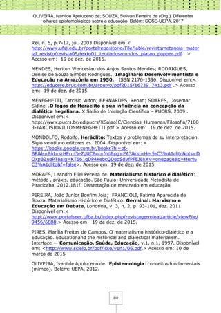 OLIVEIRA, Ivanilde Apoluceno de; SOUZA, Sulivan Ferreira de (Org.). Diferentes
olhares epistemológicos sobre a educação. Belém: CCSE-UEPA, 2017
342
Rei, n. 5, p.7-17, jul. 2003 Disponível em:<
http://www.ufsj.edu.br/portalrepositorio/File/lable/revistametanoia_mater
ial_revisto/revista05/texto01_teoriadosmundos_platao_popper.pdf. .>
Acesso em: 19 de dez. de 2015.
MENDES, Heriton Wenceslau dos Anjos Santos Mendes; RODRIGUES,
Denise de Souza Simões Rodrigues. Imaginário Desenvolvimentista e
Educação na Amazônia em 1950. ISSN 2176-1396. Disponível em:<
http://educere.bruc.com.br/arquivo/pdf2015/16739_7413.pdf .> Acesso
em: 19 de dez. de 2015.
MENEGHETTI, Tarcísio Vilton; BERNARDES, Renan; SOARES, Josemar
Sidinei .O logos de Heráclito e sua influência na concepção da
dialética hegeliana. X Salão de Iniciação Científica – PUCRS, 2009 .
Disponível em:<
http://www.pucrs.br/edipucrs/XSalaoIC/Ciencias_Humanas/Filosofia/7100
3-TARCISIOVILTONMENEGHETTI.pdf.> Acesso em: 19 de dez. de 2015.
MONDOLFO, Rodolfo. Heráclito: Textos y problemas de su interpretación.
Siglo veintiuno editores as. 2004. Disponível em: <
https://books.google.com.br/books?hl=pt-
BR&lr=&id=srHErm3e7gUC&oi=fnd&pg=PA3&dq=Her%C3%A1clito&ots=D
OxpBZuePT&sig=KT66_qDP4kebcQDedSdVfPFEJ8k#v=onepage&q=Her%
C3%A1clito&f=false>. Acesso em: 19 de dez. de 2015.
MORAES, Leandro Eliel Pereira de. Materialismo histórico e dialético:
método , práxis, educação. São Paulo: Universidade Metodista de
Piracicaba, 2012.181f. Dissertação de mestrado em educação.
PEREIRA, João Junior Bonfim Joia; FRANCIOLI, Fatima Aparecida de
Souza. Materialismo Histórico e Dialético. Germinal: Marxismo e
Educação em Debate, Londrina, v. 3, n. 2, p. 93-101, dez. 2011
Disponível em:<
http://www.portalseer.ufba.br/index.php/revistagerminal/article/viewFile/
9456/6888.> Acesso em: 19 de dez. de 2015.
PIRES, Marília Freitas de Campos. O materialismo histórico-dialético e a
Educação. Educationand the historical and dialectical materialism.
Interface — Comunicação, Saúde, Educação, v.1, n.1, 1997. Disponível
em: <http://www.scielo.br/pdf/icse/v1n1/06.pdf.> Acesso em: 10 de
março de 2015
OLIVEIRA, Ivanilde Apoluceno de. Epistemologia: conceitos fundamentais
(mimeo). Belém: UEPA, 2012.
 
