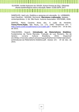 OLIVEIRA, Ivanilde Apoluceno de; SOUZA, Sulivan Ferreira de (Org.). Diferentes
olhares epistemológicos sobre a educação. Belém: CCSE-UEPA, 2017
343
SANFELICE, José Luís. Dialética e pesquisa em educação. In: LOMBARDI,
José Claudinei; SAVIANI, Dermeval. Marxismo e educação: debates
contemporâneos. 2. Ed. São Paulo: Autores Associados: HISTEDBR, 2008.
SANTOS, Maria Carolina Alves dos. A Lição de Heráclito.
Trans/Form/Ação. São Paulo, 13: 1-9, 1990. Disponível em: <
http://www.scielo.br/pdf/trans/v13/v13a01.pdf.> Acesso em: 19 de dez.
de 2015.
THALHEIMER, August. Introdução ao Materialismo Dialético:
Fundamentos da Teoria Marxista. Tradução de Luiz Monteiro. Rio de
Janeiro: Livraria Cultura Brasileira, 2014. Disponível
em:Rhttp://marxists.catbull.com/portugues/thalheimer/1928/materialism
o/Introducao-ao-Materialismo-Dialetico.pdf. Acesso em: 19 de dez. de
2015.
 
