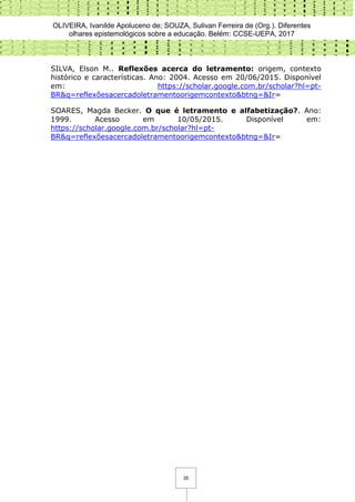 OLIVEIRA, Ivanilde Apoluceno de; SOUZA, Sulivan Ferreira de (Org.). Diferentes
olhares epistemológicos sobre a educação. Belém: CCSE-UEPA, 2017
35
SILVA, Elson M.. Reflexões acerca do letramento: origem, contexto
histórico e características. Ano: 2004. Acesso em 20/06/2015. Disponível
em: https://scholar.google.com.br/scholar?hl=pt-
BR&q=reflexõesacercadoletramentoorigemcontexto&btng=&Ir=
SOARES, Magda Becker. O que é letramento e alfabetização?. Ano:
1999. Acesso em 10/05/2015. Disponível em:
https://scholar.google.com.br/scholar?hl=pt-
BR&q=reflexõesacercadoletramentoorigemcontexto&btng=&Ir=
 