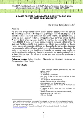 OLIVEIRA, Ivanilde Apoluceno de; SOUZA, Sulivan Ferreira de (Org.). Diferentes
olhares epistemológicos sobre a educação. Belém: CCSE-UEPA, 2017
36
O SABER POÉTICO NA EDUCAÇÃO DO SENSÍVEL: POR UMA
REFORMA DO PENSAMENTO4
Dia Ermínia da Paixão Favacho5
Resumo
No presente artigo realiza-se um estudo sobre o saber poético no sentido
de sua indispensável participação na promoção de uma educação para a
sensibilidade que deverá contribuir para uma reforma do pensamento. O
texto faz a abordagem do tema, principalmente, a partir da leitura da obra
A cabeça bem-feita: repensar a reforma reformar o pensamento de Edgar
Morin (2006). O texto tem como base principal a pesquisa bibliográfica, na
qual sua fundamentação terá suporte nas ideias evidenciadas por Edgar
Morin, no que diz respeito à Ciência e à Educação. Embora esteja baseado
numa pesquisa bibliográfica, o texto impõe reflexões pessoais das quais não
poderei me furtar e isso justifica a flutuação da pessoa como opção de
escritura. Considerando o ser humano, enquanto um sujeito mitopoético, o
artigo evidencia que não há como pensar em uma educação negligente a
esse saber.
Palavras-chave: Saber Poético; Educação do Sensível; Reforma do
Pensamento; Edgar Morin.
Introdução
“ Mais vale uma cabeça bem-feita do que uma
cabeça cheia.”
(Montaigne)
“O essencial é saber ver-
Mas isso (triste de nós que trazemos a alma
vestida!),
Isso exige um estudo profundo,
Uma aprendizagem de desaprender...
Procuro despir-me do que aprendi,
Procuro esquecer-me do modo de lembrar que
me ensinaram,
E raspar a tinta com que me pintaram os
sentidos,
Desencaixotar minhas emoções verdadeiras,
Desembrulhar-me e ser eu...”
(Alberto Caeiro)
4
Artigo acadêmico apresentado ao Programa de Pós-graduação em Educação, da Universidade do Estado do
Pará, como requisito parcial de avaliação da disciplina “Epistemologia e Educação”, sob orientação da Profa.
Dra. Ivanilde Apoluceno de Oliveira.
5
Mestra do Programa de Pós-Graduação em Educação da Universidade do Estado do Pará. E-mail:
favachodia1@gmail.com
 