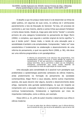 OLIVEIRA, Ivanilde Apoluceno de; SOUZA, Sulivan Ferreira de (Org.). Diferentes
olhares epistemológicos sobre a educação. Belém: CCSE-UEPA, 2017
37
O desafio a que me propus neste texto é o de desenrolar as linhas do
saber poético, em algumas de suas cores, no esforço de ir alinhavando
pacientemente a teia da Educação do Sensível. Tal teia, em processo de
cozimento e, por isso mesmo, aberta a outras linhas que possam fortalecer
a trama desse tecido. Desde já, trago para este termo “tecido” o conceito
primeiro de uma categoria fundamental no pensamento de Edgar Morin
(2006): o complexo, que segundo o sentido original do termo significa “o
que é tecido junto”. Desse modo, o tecido de uma educação para a
sensibilidade é também o da complexidade. Compreender, “saber ver” essa
característica é fundamental na colaboração e desenvolvimento de uma
reforma do pensamento, a qual nos aponta Morin (2006, p. 96), não deve
ser uma reforma programática e sim paradigmática:
A reforma do pensamento é de natureza não programática, mas
paradigmática, porque concerne à nossa aptidão de organizar o
conhecimento. É ela que permitiria a adequação à finalidade da
cabeça bem-feita; isto é, permitiria o pleno uso da inteligência.
Precisamos compreender que nossa lucidez depende da
complexidade do modo de organização de nossas ideias.
Uma educação para sensibilidade só é possível num paradigma que
problematize a epistemologia positivista cartesiana da ciência moderna,
ainda predominante na formação do pensamento da sociedade
contemporânea. Edgar Morin e seus estudos, dentre outros importantes
autores, dos quais deverei citar alguns, durante o desenvolvimento deste
artigo, representa esta guinada epistemológica, no que diz respeito ao
rompimento com a educação moderna e o pensamento que tal educação
continua fundamentando, fortalecendo e legitimando por meio de
importantes instituições, como a ciência, por exemplo.
Hissa (2013, p. 21, grifo do autor) levanta e desenvolve sua crítica à
ciência moderna:
É o que se pode dizer da ciência moderna: que é ciência-técnica;
que se esvazia de arte; que se priva da sabedoria; que se serve mal
 