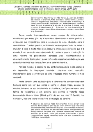 OLIVEIRA, Ivanilde Apoluceno de; SOUZA, Sulivan Ferreira de (Org.). Diferentes
olhares epistemológicos sobre a educação. Belém: CCSE-UEPA, 2017
38
da linguagem e da palavra; que não dialoga. [...] diz-se, também,
da arte que se expressa, forte, através da ciência-saber. A ciência-
técnica é hegemônica, enquanto a ciência-saber é fronteiriça. A
ciência-técnica cultua a velocidade à luz da racionalidade. A ciência-
saber é vagar, é paciência, é lentidão, é artesania. É arte de saber
o mundo. A ciência-saber [...] é discurso em prol da sabedoria. É
discurso contra a corrupção da arte em nós e contra a corrupção da
arte da ciência.
Desse modo, inscrevendo-me neste campo da ciência-saber,
evidenciada por Hissa (2013), é que devo desenvolver o saber poético e
evidenciar sua importância para a promoção de uma educação para a
sensibilidade. O saber poético está inscrito no campo da “arte de saber o
mundo”. E isso é muito mais que possuir a intelecção acerca do que é o
mundo. É um saber do sabor do mundo. E, colaborar para a construção de
uma reforma do pensamento, perpassa pelo reconhecimento e
desenvolvimento deste saber, o qual referenda nossa humanidade, uma vez
que nós humanos nos constituímos de e pela mitopoiésis.
Por isso mesmo, a poesia, no seu sentido mais amplo e não apenas o
da expressão da linguagem literária, coloca-se como conteúdo
indispensável para a promoção de uma educação mais humana e mais
sensível.
Neste sentido, uma educação para a sensibilidade, que concebe o ser
humano como um ser que pensa e sonha e, desse modo, aposta no
desenvolvimento de sua criatividade e criticidade, configura-se como uma
forma de resistência a um sistema que oprime e violenta nossa
humanidade. Duarte Júnior (2000, p.15-16), em sua tese “O Sentido dos
Sentidos”, nos fala sobre o que seria a educação do sensível:
A educação do sensível nada mais significa do que dirigir nossa
atenção de educadores para aquele saber primeiro que veio sendo
sistematicamente preterido em favor do conhecimento intelectivo,
não apenas no interior das escolas mas ainda e principalmente no
âmbito familiar de nossa vida cotidiana. Desenvolver e refinar os
sentidos, eis a tarefa, tanto mais urgente quanto mais o mundo
contemporâneo parece mergulhar numa crise sem precedentes na
história da humanidade.
 