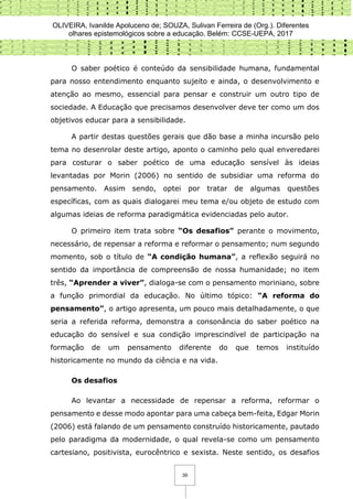 OLIVEIRA, Ivanilde Apoluceno de; SOUZA, Sulivan Ferreira de (Org.). Diferentes
olhares epistemológicos sobre a educação. Belém: CCSE-UEPA, 2017
39
O saber poético é conteúdo da sensibilidade humana, fundamental
para nosso entendimento enquanto sujeito e ainda, o desenvolvimento e
atenção ao mesmo, essencial para pensar e construir um outro tipo de
sociedade. A Educação que precisamos desenvolver deve ter como um dos
objetivos educar para a sensibilidade.
A partir destas questões gerais que dão base a minha incursão pelo
tema no desenrolar deste artigo, aponto o caminho pelo qual enveredarei
para costurar o saber poético de uma educação sensível às ideias
levantadas por Morin (2006) no sentido de subsidiar uma reforma do
pensamento. Assim sendo, optei por tratar de algumas questões
específicas, com as quais dialogarei meu tema e/ou objeto de estudo com
algumas ideias de reforma paradigmática evidenciadas pelo autor.
O primeiro item trata sobre “Os desafios” perante o movimento,
necessário, de repensar a reforma e reformar o pensamento; num segundo
momento, sob o título de “A condição humana”, a reflexão seguirá no
sentido da importância de compreensão de nossa humanidade; no item
três, “Aprender a viver”, dialoga-se com o pensamento moriniano, sobre
a função primordial da educação. No último tópico: “A reforma do
pensamento”, o artigo apresenta, um pouco mais detalhadamente, o que
seria a referida reforma, demonstra a consonância do saber poético na
educação do sensível e sua condição imprescindível de participação na
formação de um pensamento diferente do que temos instituído
historicamente no mundo da ciência e na vida.
Os desafios
Ao levantar a necessidade de repensar a reforma, reformar o
pensamento e desse modo apontar para uma cabeça bem-feita, Edgar Morin
(2006) está falando de um pensamento construído historicamente, pautado
pelo paradigma da modernidade, o qual revela-se como um pensamento
cartesiano, positivista, eurocêntrico e sexista. Neste sentido, os desafios
 