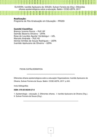 OLIVEIRA, Ivanilde Apoluceno de; SOUZA, Sulivan Ferreira de (Org.). Diferentes
olhares epistemológicos sobre a educação. Belém: CCSE-UEPA, 2017
4
Realização:
Programa de Pós-Graduação em Educação - PPGED
Comitê Científico
Branca Jurema Ponce – PUC-SP
Damião Bezerra Oliveira - UFPA
Rosa de Lourdes Aguilar Verástegui – UEL
Marcelo Andrade - PUC-RJ
Denise Simões de Souza Rodrigues – UEPA
Ivanilde Apoluceno de Oliveira – UEPA
FICHA CATÁLOGRAFICA
________________________________________________
Diferentes olhares epistemológicos sobre a educação/ Organizadores: Ivanilde Apoluceno de
Oliveira, Sulivan Ferreira de Souza. Belém: CCSE-UEPA, 2017. p.343.
Inclui bibliografias
ISBN: 978-85-98249-27-8
1. Epistemologia – educação. 2. Diferentes olhares. I. Ivanilde Apoluceno de Oliveira (Org.).
II. Sulivan Ferreira de Souza (Org.).
_______________________________________________________
 