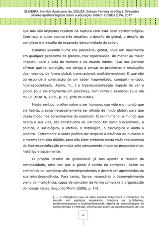OLIVEIRA, Ivanilde Apoluceno de; SOUZA, Sulivan Ferreira de (Org.). Diferentes
olhares epistemológicos sobre a educação. Belém: CCSE-UEPA, 2017
40
que nos são impostos residem na ruptura com esta base epistemológica.
Com isso, o autor aponta três desafios: o desafio do global, o desafio do
complexo e o desafio da expansão descontrolada do saber.
Estamos vivendo numa era planetária, global, onde um movimento
em qualquer pedacinho do planeta, traz repercussão, de menor ou maior
impacto, para a vida do homem e no mundo inteiro. Isso nos permite
afirmar que tal condição, nos obriga a pensar os problemas e resoluções
dos mesmos, de forma global, transnacional, multidimensional. O que não
corresponde à construção de um saber fragmentado, compartimentado,
hiperespecializado. Assim, “[...] a hiperespecialização impede de ver o
global (que ela fragmenta em parcelas), bem como o essencial (que ela
dilui)” (MORIN, 2006, p. 13, grifo do autor).
Neste sentido, o olhar sobre o ser humano, sua vida e o mundo que
ele habita, precisa necessariamente ser olhada de modo global, para que
desse modo nos aproximemos do essencial. O ser humano, o mundo que
habita e sua vida, são constituídos de um todo, tal como o econômico, o
político, o sociológico, o afetivo, o mitológico, o psicológico e ainda o
poiético. Certamente o saber poético diz respeito à essência do humano e
o mesmo tem sido diluído, para não dizer preterido nesta visão reducionista
da hiperespecialização primada pelo pensamento moderno preponderante,
histórico e socialmente.
O próprio desafio da globalidade já nos aponta o desafio da
complexidade, uma vez que o global é tecido no complexo. Assim os
elementos do complexo são interdependentes e devem ser apreendidos na
sua interdependência. Para tanto, faz-se necessário o desenvolvimento
pleno da inteligência, capaz de conceber de forma complexa a organização
de nossas ideias. Segundo Morin (2006, p. 14):
[...] a inteligência que só sabe separar fragmenta o complexo do
mundo em pedaços separados, fraciona os problemas,
unidimensionaliza o multidimensional. Atrofia as possibilidades de
compreensão e reflexão, eliminando assim as oportunidades de um
 