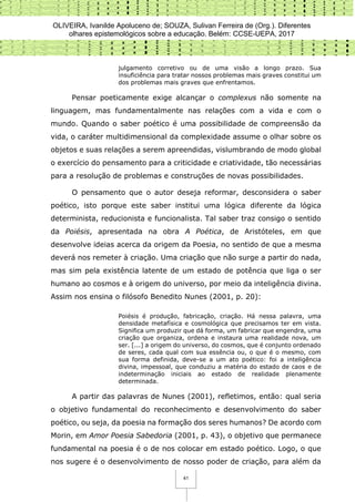OLIVEIRA, Ivanilde Apoluceno de; SOUZA, Sulivan Ferreira de (Org.). Diferentes
olhares epistemológicos sobre a educação. Belém: CCSE-UEPA, 2017
41
julgamento corretivo ou de uma visão a longo prazo. Sua
insuficiência para tratar nossos problemas mais graves constitui um
dos problemas mais graves que enfrentamos.
Pensar poeticamente exige alcançar o complexus não somente na
linguagem, mas fundamentalmente nas relações com a vida e com o
mundo. Quando o saber poético é uma possibilidade de compreensão da
vida, o caráter multidimensional da complexidade assume o olhar sobre os
objetos e suas relações a serem apreendidas, vislumbrando de modo global
o exercício do pensamento para a criticidade e criatividade, tão necessárias
para a resolução de problemas e construções de novas possibilidades.
O pensamento que o autor deseja reformar, desconsidera o saber
poético, isto porque este saber institui uma lógica diferente da lógica
determinista, reducionista e funcionalista. Tal saber traz consigo o sentido
da Poiésis, apresentada na obra A Poética, de Aristóteles, em que
desenvolve ideias acerca da origem da Poesia, no sentido de que a mesma
deverá nos remeter à criação. Uma criação que não surge a partir do nada,
mas sim pela existência latente de um estado de potência que liga o ser
humano ao cosmos e à origem do universo, por meio da inteligência divina.
Assim nos ensina o filósofo Benedito Nunes (2001, p. 20):
Poiésis é produção, fabricação, criação. Há nessa palavra, uma
densidade metafísica e cosmológica que precisamos ter em vista.
Significa um produzir que dá forma, um fabricar que engendra, uma
criação que organiza, ordena e instaura uma realidade nova, um
ser. [...] a origem do universo, do cosmos, que é conjunto ordenado
de seres, cada qual com sua essência ou, o que é o mesmo, com
sua forma definida, deve-se a um ato poético: foi a inteligência
divina, impessoal, que conduziu a matéria do estado de caos e de
indeterminação iniciais ao estado de realidade plenamente
determinada.
A partir das palavras de Nunes (2001), refletimos, então: qual seria
o objetivo fundamental do reconhecimento e desenvolvimento do saber
poético, ou seja, da poesia na formação dos seres humanos? De acordo com
Morin, em Amor Poesia Sabedoria (2001, p. 43), o objetivo que permanece
fundamental na poesia é o de nos colocar em estado poético. Logo, o que
nos sugere é o desenvolvimento de nosso poder de criação, para além da
 