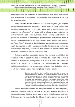 OLIVEIRA, Ivanilde Apoluceno de; SOUZA, Sulivan Ferreira de (Org.). Diferentes
olhares epistemológicos sobre a educação. Belém: CCSE-UEPA, 2017
42
mera reprodução de conteúdos e conhecimentos que pouco contribuem
para a criticidade e criatividade, fundamentais na transformação da vida
dos seres humanos.
Bem, um outro desafio destacado por Edgar Morin (2006), diz respeito
à expansão descontrolada do saber. O autor ilustra o tema a partir das
questões levantadas por T. S. Eliot: “onde está o conhecimento que
perdemos na informação” e “ onde está a sabedoria que perdemos no
conhecimento?”. Com tais questões, Morin (2006) problematiza a
quantidade excessiva de informações que recebemos diariamente, sobre a
qual há certa incompetência de gestão destas, pelas cabeças mais “cheias”
que “bem-feitas” da maioria dos indivíduos que constituem a sociedade
atual. Na segunda questão, a problematização diz respeito ao sentido do
conhecimento adquirido, o qual não tem servido ao enfrentamento dos
desafios e condução de nossas vidas no mundo.
Mais uma vez faço chamado à poesia. Nela temos a possibilidade de
acessar a fonte da sabedoria, pois o exercício do pensamento poético é
também o exercício da transgressão, é o olhar e sentir para além do
aparente e vulgar, é a imersão na profundidade de conhecer
multidimensionalmente, é o pensar para a criação. Para Bachelard (2001,
p. 13) havemos de prestar mais atenção ao devaneio poético:
Quantas experiências de metafísica concreta não teríamos se
prestássemos mais atenção ao devaneio poético! Abrir-se para o
mundo objetivo, entrar no mundo objetivo, constituir um mundo
que temos por objetivo: longas diligências que só podem ser
descritas pela psicologia positiva. Mas essas diligências, para
constituir através de mil retificações um mundo estável, fazem-nos
esquecer o fragor das aberturas primeiras. O devaneio poético nos
dá o mundo dos mundos. O devaneio poético é um devaneio
cósmico. É uma abertura para um mundo belo, para mundos belos.
Temos direito ao devaneio e o direito de sonhar. Por meio da poesia,
o ser que devaneia aprende a sonhar e com isto, aprende a construir o
mundo pela beleza. A beleza aqui é uma forma de resistência que contribui,
decisivamente, na organização das ideias de compreensão da vida e é
 