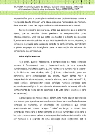 OLIVEIRA, Ivanilde Apoluceno de; SOUZA, Sulivan Ferreira de (Org.). Diferentes
olhares epistemológicos sobre a educação. Belém: CCSE-UEPA, 2017
43
imprescindível para a promoção da sabedoria em prol do discurso contra a
“corrupção da arte em nós”. Uma educação para a humanização do homem,
deve levar em conta tais capacidades e modos de conhecer humanos.
Faz-se necessário pontuar aqui, antes que passemos para o próximo
tópico, que os desafios citados precisam ser compreendidos como
interdependentes, uma vez que estão interligados e o desafio dos desafios
é justamente de concebê-los na sua interdependência. Assim, o global, o
complexo e a busca pela sabedoria perdida no conhecimento, permitiriam
o pleno emprego da inteligência para a construção da reforma do
pensamento que almejamos.
A condição humana
Tão difícil, quanto necessária, a compreensão da nossa condição
humana é fundamental para o desenvolvimento de uma educação
humanizadora. Para Morin (2006, p. 37), “conhecer o humano não é separá-
lo do Universo, mas situá-lo nele. [...] todo conhecimento, para ser
pertinente, deve contextualizar seu objeto. ‘Quem somos nós?’ é
inseparável de ‘Onde estamos, de onde viemos, para onde vamos?’”. E,
neste sentido, compreender nossa condição humana perpassa pela
apreensão cosmológica do ser (de onde viemos e onde estamos), além do
conhecimento da Terra (onde estamos) e da vida (onde estamos e para
aonde vamos).
A organização de nossas ideias, porém, está muito aquém daquilo que
precisamos para aproximarmo-nos do entendimento e consciência de nossa
condição de humanos. O amontoado de informações que vimos
armazenando em nossas cabeças “cheias” ao longo do tempo, tem
contribuído mais para o distanciamento de nossa humanidade que para o
encontro com a mesma. A busca pelas questões fundamentais da vida e do
ser humano é o segredo de uma educação mais condizente, sob a
 