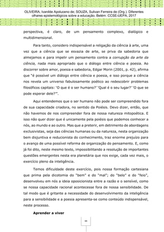 OLIVEIRA, Ivanilde Apoluceno de; SOUZA, Sulivan Ferreira de (Org.). Diferentes
olhares epistemológicos sobre a educação. Belém: CCSE-UEPA, 2017
44
perspectiva, é claro, de um pensamento complexo, dialógico e
multidimensional.
Para tanto, considero indispensável a religação da ciência à arte, uma
vez que a ciência que se esvazia de arte, se priva da sabedoria que
almejamos e para impelir um pensamento contra a corrupção da arte da
ciência, nada mais apropriado que o diálogo entre ciência e poesia. Ao
discorrer sobre amor, poesia e sabedoria, Edgar Morin (2001, p. 42), afirma
que “é possível um diálogo entre ciência e poesia, e isso porque a ciência
nos revela um universo fabulosamente poético ao redescobrir problemas
filosóficos capitais: ‘O que é o ser humano?’ ‘Qual é o seu lugar?’ ‘O que se
pode esperar dele?’”.
Aqui entendemos que o ser humano não pode ser compreendido fora
de sua capacidade criadora, no sentido da Poiésis. Devo dizer, então, que
não havemos de nos compreender fora de nossa natureza mitopoética. E
isso não quer dizer que é unicamente pela poiésis que podemos conhecer a
nós, ao mundo e ao outro. Mas que a preterir, em detrimento de abordagens
exclusivistas, seja das ciências humanas ou da natureza, nesta organização
bem disjuntiva e reducionista do conhecimento, traz enorme prejuízo para
o avanço de uma possível reforma de organização do pensamento. E, como
já foi dito, neste mesmo texto, impossibilitando a resolução de importantes
questões emergentes nesta era planetária que nos exige, cada vez mais, o
exercício pleno da inteligência.
Temos dificuldade deste exercício, pois nossa formação cartesiana
que prima pela dicotomia do “bem” e do “mal”; do “belo” e do “feio”,
desenvolveu em nós a ideia oposicionista entre a razão e o sensível, como
se nossa capacidade racional acontecesse fora de nossa sensibilidade. De
tal modo que é gritante a necessidade do desenvolvimento da inteligência
para a sensibilidade e a poesia apresenta-se como conteúdo indispensável,
neste processo.
Aprender a viver
 