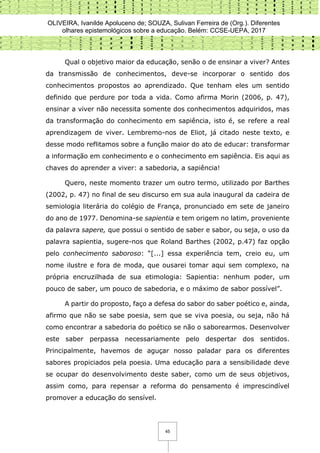 OLIVEIRA, Ivanilde Apoluceno de; SOUZA, Sulivan Ferreira de (Org.). Diferentes
olhares epistemológicos sobre a educação. Belém: CCSE-UEPA, 2017
45
Qual o objetivo maior da educação, senão o de ensinar a viver? Antes
da transmissão de conhecimentos, deve-se incorporar o sentido dos
conhecimentos propostos ao aprendizado. Que tenham eles um sentido
definido que perdure por toda a vida. Como afirma Morin (2006, p. 47),
ensinar a viver não necessita somente dos conhecimentos adquiridos, mas
da transformação do conhecimento em sapiência, isto é, se refere a real
aprendizagem de viver. Lembremo-nos de Eliot, já citado neste texto, e
desse modo reflitamos sobre a função maior do ato de educar: transformar
a informação em conhecimento e o conhecimento em sapiência. Eis aqui as
chaves do aprender a viver: a sabedoria, a sapiência!
Quero, neste momento trazer um outro termo, utilizado por Barthes
(2002, p. 47) no final de seu discurso em sua aula inaugural da cadeira de
semiologia literária do colégio de França, pronunciado em sete de janeiro
do ano de 1977. Denomina-se sapientia e tem origem no latim, proveniente
da palavra sapere, que possui o sentido de saber e sabor, ou seja, o uso da
palavra sapientia, sugere-nos que Roland Barthes (2002, p.47) faz opção
pelo conhecimento saboroso: “[...] essa experiência tem, creio eu, um
nome ilustre e fora de moda, que ousarei tomar aqui sem complexo, na
própria encruzilhada de sua etimologia: Sapientia: nenhum poder, um
pouco de saber, um pouco de sabedoria, e o máximo de sabor possível”.
A partir do proposto, faço a defesa do sabor do saber poético e, ainda,
afirmo que não se sabe poesia, sem que se viva poesia, ou seja, não há
como encontrar a sabedoria do poético se não o saborearmos. Desenvolver
este saber perpassa necessariamente pelo despertar dos sentidos.
Principalmente, havemos de aguçar nosso paladar para os diferentes
sabores propiciados pela poesia. Uma educação para a sensibilidade deve
se ocupar do desenvolvimento deste saber, como um de seus objetivos,
assim como, para repensar a reforma do pensamento é imprescindível
promover a educação do sensível.
 
