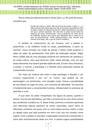 OLIVEIRA, Ivanilde Apoluceno de; SOUZA, Sulivan Ferreira de (Org.). Diferentes
olhares epistemológicos sobre a educação. Belém: CCSE-UEPA, 2017
46
Numa crítica ao sistema de ensino, Alves (2011, p. 60, grifo do autor),
considera que:
Escola não ensina o sabor. Não há formas de avaliar o sabor. [...] o
sabor sempre fala sobre algo que não se encontra nas palavras. Para
se saber o sabor do saboroso é preciso ir além das palavras, ao lugar
em que o prazer acontece. Por isso não se pode nunca tomar as
palavras do corpo “literalmente”. Com as palavras do corpo há de
se trabalhar sempre com aquilo que Nietzsche deu o nome de “a
arte da desconfiança”. Essas palavras-bolso, cujo sentido está
sempre fora delas, são o que se chama metáfora.
O sentido do (re)encontro do ser humano com a poiésis é,
justamente, o da metáfora vivida no corpo, possibilitando, a partir do
sensível, novos arranjos nos modo de pensar e desse modo propiciar o
saber do sabor do pensamento. Para além da instituição escolar, Edgar
Morin (2006) fala de uma educação presente em elementos do cotidiano e
de nossa cultura, para qual devemos voltar nossa atenção, uma vez que
esses elementos nos trazem grandes lições de vida. O autor cita a literatura,
a poesia, o cinema, a psicologia e a filosofia como potenciais escolas de
compreensão humana.
Por meio da vivência das artes e pela psicologia e filosofia o ser
humano experimenta o seu “eu” no “outro”, que poderá ser um
personagem, um sentimento, uma situação vivida. Temos a possibilidade
de nos colocar no lugar do outro, num exercício de alteridade. Tal exercício
é fundamental para a compreensão humana, indispensável no processo de
aprender a viver.
O que dizer do saber mergulhado nas águas da poesia, quando o
pensar, fora do eixo denotativo, permite o encontro do eu com vários outros
que constituem o próprio eu. E, desse modo, promove o encontro generoso
com diferentes lógicas possíveis de serem assumidas, assim como os
diferentes contextos nos quais uma ou outra lógica serviria melhor a esse
ou aquele outro que está presente em mim e por isso me constitui como
sujeito. Viver o poético é exercitar a capacidade humana de compreender o
outro pelo reconhecimento deste em mim. A poesia sugere possibilidades
 
