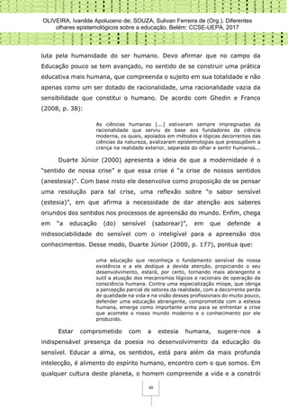 OLIVEIRA, Ivanilde Apoluceno de; SOUZA, Sulivan Ferreira de (Org.). Diferentes
olhares epistemológicos sobre a educação. Belém: CCSE-UEPA, 2017
49
luta pela humanidade do ser humano. Devo afirmar que no campo da
Educação pouco se tem avançado, no sentido de se construir uma prática
educativa mais humana, que compreenda o sujeito em sua totalidade e não
apenas como um ser dotado de racionalidade, uma racionalidade vazia da
sensibilidade que constitui o humano. De acordo com Ghedin e Franco
(2008, p. 38):
As ciências humanas [...] estiveram sempre impregnadas da
racionalidade que serviu de base aos fundadores da ciência
moderna, os quais, apoiados em métodos e lógicas decorrentes das
ciências da natureza, avalizaram epistemologias que pressupõem a
crença na realidade exterior, separada do olhar e sentir humanos...
Duarte Júnior (2000) apresenta a ideia de que a modernidade é o
“sentido de nossa crise” e que essa crise é “a crise de nossos sentidos
(anestesia)”. Com base nisto ele desenvolve como proposição de se pensar
uma resolução para tal crise, uma reflexão sobre “o sabor sensível
(estesia)”, em que afirma a necessidade de dar atenção aos saberes
oriundos dos sentidos nos processos de apreensão do mundo. Enfim, chega
em “a educação (do) sensível (saborear)”, em que defende a
indissociabilidade do sensível com o inteligível para a apreensão dos
conhecimentos. Desse modo, Duarte Júnior (2000, p. 177), pontua que:
uma educação que reconheça o fundamento sensível de nossa
existência e a ele dedique a devida atenção, propiciando o seu
desenvolvimento, estará, por certo, tornando mais abrangente e
sutil a atuação dos mecanismos lógicos e racionais de operação da
consciência humana. Contra uma especialização míope, que obriga
a percepção parcial de setores da realidade, com a decorrente perda
de qualidade na vida e na visão desses profissionais do muito pouco,
defender uma educação abrangente, comprometida com a estesia
humana, emerge como importante arma para se enfrentar a crise
que acomete o nosso mundo moderno e o conhecimento por ele
produzido.
Estar comprometido com a estesia humana, sugere-nos a
indispensável presença da poesia no desenvolvimento da educação do
sensível. Educar a alma, os sentidos, está para além da mais profunda
intelecção, é alimento do espírito humano, encontro com o que somos. Em
qualquer cultura deste planeta, o homem compreende a vida e a constrói
 