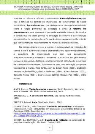 OLIVEIRA, Ivanilde Apoluceno de; SOUZA, Sulivan Ferreira de (Org.). Diferentes
olhares epistemológicos sobre a educação. Belém: CCSE-UEPA, 2017
51
repensar tal reforma e reformar o pensamento; A condição humana, que
traz a reflexão no sentido da importância da compreensão de nossa
humanidade; Aprender a viver, que dialoga com o pensamento moriniano
sobre a função primordial da educação e ainda A reforma do
pensamento, o qual apresenta o que seria a referida reforma, demonstra
a consonância do saber poético na educação do sensível e sua condição
imprescindível de participação na formação de um pensamento diferente do
que temos instituído historicamente no mundo da ciência e na vida.
No escopo destes textos, a poesia é indispensável na religação da
ciência à arte e a partir desta ideia, problematiza-se, epistemologicamente,
o paradigma da modernidade que com seu pensamento
preponderantemente cartesiano inviabiliza o exercício do pensamento
complexo, conjuntivo, dialógico e multidimensional, dificultando o exercício
da criticidade e criatividade, fundamentais para uma educação que possa
transformar o mundo. Para tanto, além de Edgar Morin (2006), ajudaram
na construção do diálogo, Gaston Bachelard (1988), Roland Barthes (2002),
Benedito Nunes (2001), Duarte Júnior (2000), Octávio Paz (2012), entre
outros.
Referências
ALVES, Rubem. Variações sobre o prazer: Santo Agostinho, Nietzsche,
Marx e Babette. São Paulo: Planeta do Brasil, 2011.
BACHELARD, G. A poética do devaneio. São Paulo: Martins Fontes,
1988.
BARTHES, Roland. Aula. São Paulo: Cultrix, 2002.
DUARTE JÚNIOR., João Francisco. O sentido dos sentidos: a educação
(do) sensível. Tese – (Doutorado em Educação), Universidade Estadual de
Campinas, 2000. Disponível em:
<http://www.bibliotecadigital.unicamp.br/document/?code=vtls00021136
3>. Acesso em: 18 jul. 2015.
GHEDIN, E. e FRANCO, M. A. S. Questões de método: na construção da
pesquisa em educação. São Paulo: Cortez, 2008.
 