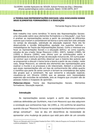 OLIVEIRA, Ivanilde Apoluceno de; SOUZA, Sulivan Ferreira de (Org.). Diferentes
olhares epistemológicos sobre a educação. Belém: CCSE-UEPA, 2017
53
A TEORIA DAS REPRESENTAÇÕES SOCIAIS: UMA DISCUSSÃO SOBRE
SEUS ELEMENTOS FORMADORES E A EDUCAÇÃO
Fernanda Regina Silva de Aviz6
Resumo
Este trabalho traz como temática “A teoria das Representações Sociais:
uma discussão sobre seus elementos formadores e a Educação”, cujo foco
é analisar as representações sociais a partir da concepção de diferentes
autores que criaram e consolidaram tal teoria e como esta tem sido utilizada
no campo da educação, sobretudo da educação especial. Para isto foi
desenvolvida a revisão bibliográfica, pautada nos suportes teóricos -
metodológicos da Teoria das Representações Sociais. Como o interesse era
focar as representações Sociais e a educação definiu- se como suporte,
estudos de seu criador Serge Moscovici (1961; 2007), Jodelet (1989), Sá
(1993) e Oliveira (2004), esta última com as contribuições sobre a
aplicabilidade da teoria ao campo da educação inclusiva etc. Em suma pode-
se concluir que o estudo permitiu observar que a maioria dos autores que
se propuseram a discutir o tema toma a teoria a partir de seu criador, neste
caso, Serge Moscovici, se valendo dos elementos das representações para
explicar o mundo e os processos a ele relacionado. Adotam o conceito de
que essas representações são um tipo de conhecimento tão válido quanto
o cientifico que parte do senso comum e tornam-se orientadoras das ações
dos grupos que a constroem. No que concerne a educação especial,
visualizou-se em Oliveira (2004) que as pessoas com necessidades
especiais são excluídas da sociedade, pois as imagens que circulam são de
pessoas inúteis e incapazes de aprender.
Palavras-chave: Teoria das Representações Sociais. Elementos
formadores. Educação especial.
Introdução
As representações sociais surgem a partir das representações
coletivas defendidas por Durkheim, mas é em Moscovici que elas adquirem
a conotação que conhecemos hoje. Sá (1993, p. 23) confirma tal assertiva
quando cita que “Moscovici foi buscar na sociologia Durkheimiana o primeiro
abrigo conceitual”. Isso se deu em decorrência da necessidade de
apresentar uma mudança de postura que está para além de um conceito
6
Mestra em Educação pela Universidade Estadual do Pará- UEPA, linha de Pesquisa em Formação de Professores
e práticas pedagógicas. Turma 11ª.
 