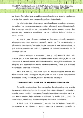 OLIVEIRA, Ivanilde Apoluceno de; SOUZA, Sulivan Ferreira de (Org.). Diferentes
olhares epistemológicos sobre a educação. Belém: CCSE-UEPA, 2017
55
particular. Por voltar-se a um objeto especifico, tem-se se empregado essa
orientação a estudos sobre educação, saúde, violência etc.
Na orientação das estruturas, o estudo debruça-se sobre o processo,
ou melhor, em como essas representações são construídas. Na orientação
dos processos cognitivos, as representações sociais podem ocupar dois
lugares nos processos cognitivos: os de variáveis independentes ou
dependentes.
No quarto caso, há a pretensão de verificar como as práticas podem
afetar ou transformar uma representação social. Por fim, na orientação da
gênese das representações social, há de se destacar que independente de
que orientação esteja-se falando, a gênese de uma representação ocupa
um lugar central.
Conforme Anadón e Machado (2003 p, 51) embora haja cinco
orientações, apenas duas tem ocupado o centro de investigação: as dos
conteúdos e das estruturas. Embora elas tratem de objetos diferentes, na
pesquisa elas coexistem de forma harmoniosamente, ainda que a ênfase
maior recaia sobre os conteúdos.
Para este estudo, pontua-se que as Representações Sociais são
apresentadas como uma opção de pesquisa aos que buscam compreender
a realidade social, sobretudo, quando se trata da educação.
Contextualizando o conceito de Representações Sociais
Como já mencionado as Representações Sociais originam-se a partir
da representação coletivas de Durkheim. Entretanto, Moscovici vislumbrou
uma lacuna na qual as representações coletivas não conseguiam explicar,
pois eram amplas, heterogêneas e estáticas foi então que o termo foi
reformulado, adquirindo plasticidade para desvelar o mundo real.
A partir disso, Moscovici (2007) informa que as representações são
socializadas e se diluem no mundo comum e cotidiano através da
 