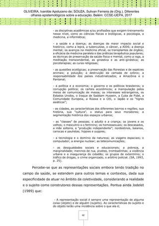 OLIVEIRA, Ivanilde Apoluceno de; SOUZA, Sulivan Ferreira de (Org.). Diferentes
olhares epistemológicos sobre a educação. Belém: CCSE-UEPA, 2017
60
- as disciplinas acadêmicas e/ou profissões que exigem treinamento
nesse nível, como as ciências físicas e biológicas, a psicologia, a
medicina, a informática;
- a saúde e a doença; as doenças de maior impacto social e
histórico, como a lepra, a tuberculose, o câncer, a AIDS; a doença
mental; os avanços na medicina oficial, os transplantes de órgãos;
a eficácia da medicina paralela e das práticas terapêutica populares;
as técnicas de preservação da saúde física e mental, como a ioga, a
meditação transcendental, as ginastica e as anti-ginástica; as
psicoterapias; as curas religiosas;
- as questões ecológicas; a preservação das florestas e de espécies
animais; a poluição; a destruição da camada de ozônio; a
responsabilidade dos países industrializados; a Amazônia e o
Pantanal;
- a política e a economia; o governo e os políticos brasileiros; a
corrupção política; os carteis econômicos; a manipulação pelos
meios de comunicação de massa; os interesses estrangeiros, os
Estados Unidos, o Iraque de Saddam Hussein, a Cuba de Fidel, a
Comunidade Europeia, a Rússia e a CEI, o Japão e os “tigres
asiáticos”;
- as cidades, as características dos diferentes bairros e regiões; sua
história, sua “cultura”, o status para seus moradores; a
segmentação histórica dos espaços urbanos;
- as “classes” de pessoas; o adulto e a criança; os jovens e os
velhos; o masculino e o feminino; os homossexuais; os descasados,
a mãe solteira, a “produção independente”; nordestinos, baianos,
cariocas e paulistas; hippies e yuppies;
- a tecnologia e o domínio da natureza; as viagens espaciais; o
computador; a energia nuclear; as telecomunicações;
- as desigualdades sociais e educacionais; a pobreza, a
marginalidade; meninos de rua, pivetes, trombadinhas; a violência
urbana e a insegurança do cidadão; os grupos de extermínio; o
tráfico de drogas, o crime organizado, o arbítrio policial. (SÀ, 1993,
p. 25).
Percebe-se que as representações sociais embora tendo tradição no
campo da saúde, se estendem para outros temas e contextos, dada sua
especificidade de atuar no âmbito da coletividade, considerando a realidade
e o sujeito como construtores dessas representações. Pontua ainda Jodelet
(1989) que:
- A representação social é sempre uma representação de alguma
coisa (objeto) e de alguém (sujeito). As características do sujeito e
do objeto terão uma incidência sobre o que ela é;
 