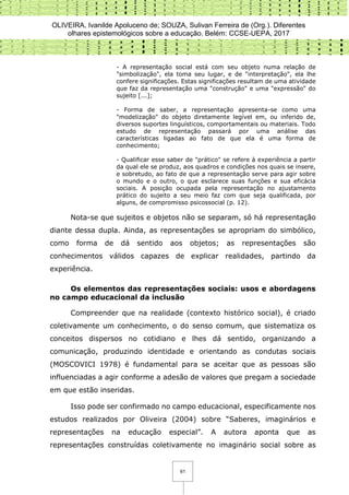 OLIVEIRA, Ivanilde Apoluceno de; SOUZA, Sulivan Ferreira de (Org.). Diferentes
olhares epistemológicos sobre a educação. Belém: CCSE-UEPA, 2017
61
- A representação social está com seu objeto numa relação de
"simbolização", ela toma seu lugar, e de "interpretação", ela lhe
confere significações. Estas significações resultam de uma atividade
que faz da representação uma "construção" e uma "expressão" do
sujeito [...];
- Forma de saber, a representação apresenta-se como uma
"modelização" do objeto diretamente legível em, ou inferido de,
diversos suportes linguísticos, comportamentais ou materiais. Todo
estudo de representação passará por uma análise das
características ligadas ao fato de que ela é uma forma de
conhecimento;
- Qualificar esse saber de "prático" se refere à experiência a partir
da qual ele se produz, aos quadros e condições nos quais se insere,
e sobretudo, ao fato de que a representação serve para agir sobre
o mundo e o outro, o que esclarece suas funções e sua eficácia
sociais. A posição ocupada pela representação no ajustamento
prático do sujeito a seu meio faz com que seja qualificada, por
alguns, de compromisso psicossocial (p. 12).
Nota-se que sujeitos e objetos não se separam, só há representação
diante dessa dupla. Ainda, as representações se apropriam do simbólico,
como forma de dá sentido aos objetos; as representações são
conhecimentos válidos capazes de explicar realidades, partindo da
experiência.
Os elementos das representações sociais: usos e abordagens
no campo educacional da inclusão
Compreender que na realidade (contexto histórico social), é criado
coletivamente um conhecimento, o do senso comum, que sistematiza os
conceitos dispersos no cotidiano e lhes dá sentido, organizando a
comunicação, produzindo identidade e orientando as condutas sociais
(MOSCOVICI 1978) é fundamental para se aceitar que as pessoas são
influenciadas a agir conforme a adesão de valores que pregam a sociedade
em que estão inseridas.
Isso pode ser confirmado no campo educacional, especificamente nos
estudos realizados por Oliveira (2004) sobre “Saberes, imaginários e
representações na educação especial”. A autora aponta que as
representações construídas coletivamente no imaginário social sobre as
 