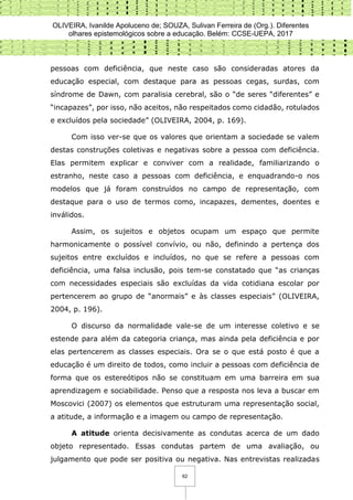 OLIVEIRA, Ivanilde Apoluceno de; SOUZA, Sulivan Ferreira de (Org.). Diferentes
olhares epistemológicos sobre a educação. Belém: CCSE-UEPA, 2017
62
pessoas com deficiência, que neste caso são consideradas atores da
educação especial, com destaque para as pessoas cegas, surdas, com
síndrome de Dawn, com paralisia cerebral, são o “de seres “diferentes” e
“incapazes”, por isso, não aceitos, não respeitados como cidadão, rotulados
e excluídos pela sociedade” (OLIVEIRA, 2004, p. 169).
Com isso ver-se que os valores que orientam a sociedade se valem
destas construções coletivas e negativas sobre a pessoa com deficiência.
Elas permitem explicar e conviver com a realidade, familiarizando o
estranho, neste caso a pessoas com deficiência, e enquadrando-o nos
modelos que já foram construídos no campo de representação, com
destaque para o uso de termos como, incapazes, dementes, doentes e
inválidos.
Assim, os sujeitos e objetos ocupam um espaço que permite
harmonicamente o possível convívio, ou não, definindo a pertença dos
sujeitos entre excluídos e incluídos, no que se refere a pessoas com
deficiência, uma falsa inclusão, pois tem-se constatado que “as crianças
com necessidades especiais são excluídas da vida cotidiana escolar por
pertencerem ao grupo de “anormais” e às classes especiais” (OLIVEIRA,
2004, p. 196).
O discurso da normalidade vale-se de um interesse coletivo e se
estende para além da categoria criança, mas ainda pela deficiência e por
elas pertencerem as classes especiais. Ora se o que está posto é que a
educação é um direito de todos, como incluir a pessoas com deficiência de
forma que os estereótipos não se constituam em uma barreira em sua
aprendizagem e sociabilidade. Penso que a resposta nos leva a buscar em
Moscovici (2007) os elementos que estruturam uma representação social,
a atitude, a informação e a imagem ou campo de representação.
A atitude orienta decisivamente as condutas acerca de um dado
objeto representado. Essas condutas partem de uma avaliação, ou
julgamento que pode ser positiva ou negativa. Nas entrevistas realizadas
 