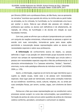 OLIVEIRA, Ivanilde Apoluceno de; SOUZA, Sulivan Ferreira de (Org.). Diferentes
olhares epistemológicos sobre a educação. Belém: CCSE-UEPA, 2017
63
por Oliveira (2004) com a professora Diana, de São Paulo, isso se apresenta
na narrativa “acontece que quando ele entrou na minha sala eu perdi todas
as amizades, eu fui criticada, fui humilhada, eu fui considerada uma louca
por aceitar o aluno. Nota-se que atitude das pessoas em relação a
professora que aceitou os alunos com deficiência é de afastamento, de
rejeição, de crítica, de humilhação e de dúvida em relação as suas
faculdades mentais.
Com isso, pode-se afirmar que a atitude é preponderante por suscitar
um conjunto de reações emocionais, influenciando as pessoas a agirem de
acordo com suas convicções, tornando-se guias para essas ações
permitindo a manutenção dessas representações sobre os alunos com
necessidades especiais e sobre seus professores.
A Informação dá conhecimento acerca do objeto, ou pessoa
definindo o lugar e sua posição em determinado grupo buscando torná-lo
comum nos campos de representações. A informação que circula sobre a
pessoa com necessidades especiais segundo a fala dos professores/as e de
alunos/as entrevistados/as “é a “pessoas estranhas, “doidas”, “doentes”,
anormais, numa visão patológica diferente do indivíduo normal” (OLIVEIRA,
2004, p. 178).
Assim, a informação, organiza-se em torno do lugar (território) que o
sujeito ou objeto ocupa, neste caso o da pessoa com necessidades
especiais. Esse lugar pode ser demarcado, tanto pelas condições materiais
de sua existência: econômica, social, cultural, religiosa, etc. ou ainda por
suas condições físicas, por serem, surdas, cegas, com síndrome de Dawn
etc.
Pontua-se o fato que essas representações por se constituírem como
processos sociais surgem no curso das comunicações, que possibilitam a
formação de pontos de vista comuns sobre questões da prática do interesse
coletivo conforme, percebem, conceituam e comunicam os objetos.
 