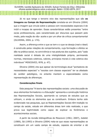 OLIVEIRA, Ivanilde Apoluceno de; SOUZA, Sulivan Ferreira de (Org.). Diferentes
olhares epistemológicos sobre a educação. Belém: CCSE-UEPA, 2017
64
Já no que tange o terceiro eixo das representações que são as
Imagens ou Campo de Representação constata-se em Oliveira (2004)
que a imagem que circula sobre a pessoa com necessidades especiais é de
inútil e incapaz de aprender. Essas características estão presentes “entre
os/as professores/as, pais caracterizada por discursos que passam pelo
medo, pela reação de não- aceite e por um olhar de crítica comportamental
(OLIVEIRA, 2004, p. 174).
Assim, a diferença entre o que se tem e o que se deseja (real e ideal)
é construído pelas relações de comportamento, cuja formação e efeitos se
dão na prática social, na convivência e nas posturas dos sujeitos, pois “cada
realidade social é dotada de uma inteligibilidade própria, permeando
normas, interesses coletivos, valores, princípios morais à vida coletiva dos
indivíduos” MOSCOVICI, l978, p. 47).
Oliveira (2004) cita que apesar da terminologia atual “portadores de
necessidades especiais” e “escolas com classes especiais” ter se afastado
do caráter patológico, no entanto mantem a especialidades como
representação de diferenças.
Considerações finais
Esta pesquisa “A teoria das representações sociais: uma discussão de
seus elementos formadores e a Educação” apresenta a construção histórica
das Representações Sociais, apontando os campos de estudos que as
utilizam, e ainda os elementos que as constituem. Embora tenha sido
evidenciado nas pesquisas, que as Representações Sociais têm tradição no
campo da saúde, estudo em diferentes áreas tem sido realizado, o que
prova sua legitimidade como capaz de explicar os fenômenos e
acontecimentos sociais.
A partir da revisão bibliográficas de Moscovici (1961; 2007), Jodelet
(1989), Sá (1993) e Oliveira (2004) nota-se que essas representações se
constituem em um vasto campo de estudo, capazes de orientar e dá
 