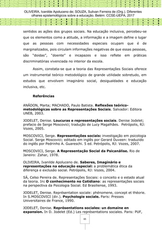 OLIVEIRA, Ivanilde Apoluceno de; SOUZA, Sulivan Ferreira de (Org.). Diferentes
olhares epistemológicos sobre a educação. Belém: CCSE-UEPA, 2017
65
sentidos as ações dos grupos sociais. Na educação inclusiva, percebeu-se
que os elementos como a atitude, a informação e a imagem define o lugar
que as pessoas com necessidades especiais ocupam que é de
marginalizados, pois circulam informações negativas de que essas pessoas,
são “doidas”, “doente” e incapazes e isso reflete em práticas
discriminatórias vivenciada no interior da escola.
Assim, constata-se que a teoria das Representações Sociais oferece
um instrumental teórico metodológico de grande utilidade sobretudo, em
estudos que envolvem imaginário social, desigualdades e educação
inclusiva, etc.
Referências
ANÁDON, Marta; MACHADO, Paulo Batista. Reflexões teórico-
metodológicas sobre as Representações Sociais. Salvador: Editora
UNEB, 2003.
JODELET, Denise. Loucuras e representações sociais. Denise Jodelet;
prefacio de Serge Moscovici; tradução de Lucy Magalhães. Petrópolis, RJ:
Vozes, 2005.
MOSCOVICI, Serge. Representações sociais: investigação em psicologia
Social. Serge Moscovici; editado em inglês por Gerard Duveen: traduzido
do inglês por Pedrinho A. Guareschi. 5 ed. Petrópolis, RJ: Vozes, 2007.
MOSCOVICI, Serge. A Representação Social da Psicanálise. Rio de
Janeiro: Zahar, 1978.
OLIVEIRA, Ivanilde Apoluceno de. Saberes, Imaginário e
representações na educação especial: a problemática ética da
diferença e exclusão social. Petrópolis, RJ: Vozes, 2004.
SÁ, Celso Pereira de. Representações Sociais: o conceito e o estado atual
da teoria. In: O conhecimento no Cotidiano: as representações sociais
na perspectiva da Psicologia Social. Ed Brasiliense, 1993.
JODELET, Denise. Représentation sociale: phénomene, concept et théorie.
In S.MOSCOVICI (dir.). Psychologie sociale. Paris: Presses
Universitaires de France, 1990.
JODELET, Denise. Représentations sociales: un domaine en
expansion. In D. Jodelet (Ed.) Les représentations sociales. Paris: PUF,
 