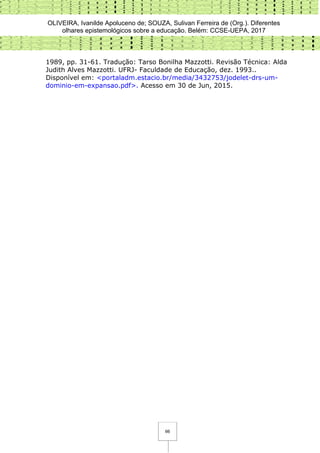 OLIVEIRA, Ivanilde Apoluceno de; SOUZA, Sulivan Ferreira de (Org.). Diferentes
olhares epistemológicos sobre a educação. Belém: CCSE-UEPA, 2017
66
1989, pp. 31-61. Tradução: Tarso Bonilha Mazzotti. Revisão Técnica: Alda
Judith Alves Mazzotti. UFRJ- Faculdade de Educação, dez. 1993..
Disponível em: <portaladm.estacio.br/media/3432753/jodelet-drs-um-
dominio-em-expansao.pdf>. Acesso em 30 de Jun, 2015.
 