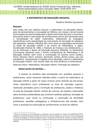 OLIVEIRA, Ivanilde Apoluceno de; SOUZA, Sulivan Ferreira de (Org.). Diferentes
olhares epistemológicos sobre a educação. Belém: CCSE-UEPA, 2017
67
A MATEMÁTICA NA EDUCAÇÃO INFANTIL
Rosilene Pachêco Quaresma7
Resumo
Este artigo tem por objetivo discutir a matemática na educação infantil,
para tal apresentamos a concepção de infância, de criança e da pré-escola
como espaço de oportunidade para o desenvolvimento dos que a vivenciam,
discutimos ainda a valorização do conhecimento prévio dos educandos para
a consolidação do saber matemático, destacando as linguagens
matemáticas como possibilidade de instrumento de formação da cidadania
dos pequenos. Nossas reflexões têm como base as legislações pertinentes
as áreas da educação infantil e do ensino de matemática, a saber,
Constituição Federal de 1988, o Estatuto da Criança e do Adolescentes, a
Lei de Diretrizes e Bases da Educação Nacional 9394/96, os Parâmetros
Curriculares Nacionais para o Ensino Fundamental de Matemática e da
Educação Infantil, bem como a contribuição de autores como Candau,
Freire, Oliveira, Fleuri, Corsaro, Sarmento, Smole, dentre outros, que nos
possibilitem compreender a relações entre educação, cultura e matemática
na educação infantil num mundo cada vez mais dinâmico e multicultural.
Palavras-chave: Matemática. Educação infantil. Formação da cidadania
Nosso ponto de partida....
A escolha da temática está entrelaçada com questões pessoais e
profissionais; assim trazemos reflexões sobre o ensino de matemática na
educação infantil a partir de nossa vivencia como docente da pré-escola,
nossa experiência como profissional na área da educação superior,
realizando atividades junto a formação de professores, aliada a militância
na área da educação infantil; cenário de vivencia, de estudos e discussões
sobre diversas problemáticas que envolvem políticas públicas, formação de
professores- quer inicial ou continuada, a construção de identidade
profissional, questões pedagógicas e infraestruturais das escolas, bem
como o processo de construção do conhecimento na área da infância.
7
Mestra do Programa de Pós-Graduação em Educação da Universidade do Estado do Pará(PPGED/UEPA);
Integrante do Grupo de Pesquisa Formação de Professores e Práticas Educativas, docente dos Cursos de Pedagogia
e Ciências da Religião no Centro de Ciências Sociais e Educação (CCSE/UEPA), membro do Grupo Gestor do
Fórum de Educação Infantil do Pará (FEIPA), integrante do Movimento Interfóruns de Educação Infantil do Brasil
(MIEIB).
 